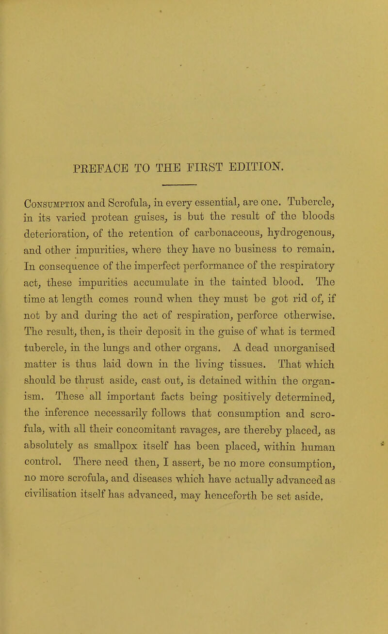 Consumption and Scrofula, in every essential, are one. Tubercle, in its varied protean guises, is but the result of the bloods deterioration, of the retention of carbonaceous, hydrogenous, and other impurities, where they have no business to remain. In consequence of the imperfect performance of the respiratory act, these impurities accumulate in the tainted blood. The time at length comes round when they must be got rid of, if not by and during the act of respiration, perforce otherwise. The result, then, is their deposit in the guise of what is termed tubercle, in the lungs and other organs. A dead unorganised matter is thus laid down in the living tissues. That which should be thrust aside, cast out, is detained within the organ- ism. These all important facts being positively determined, the inference necessarily follows that consumption and scro- fula, with all their concomitant ravages, are thereby placed, as absolutely as smallpox itself has been placed, within human control. There need then, I assert, be no more consumption, no more scrofula, and diseases which have actually advanced as civilisation itself has advanced, may henceforth be set aside,