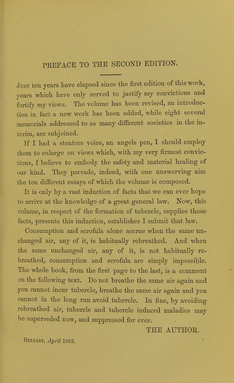 Just ten years nave elapsed since the first edition of this work, years which have only served to justify my convictions and fortify my views. The volume has been revised, an introduc- tion in fact a new work has been added, while eight several memorials addressed to as many different societies in the in- terim, are subjoined. If I had a stentors voice, an angels pen, I should employ them to enlarge on views which, with my very firmest convic- tions, I believe to embody the safety and material healing of our kind. They pervade, indeed, with one unswerving aim the ten different essays of which the volume is composed. It is only by a vast induction of facts that we can ever hope to arrive at the knowledge of a great general law. Now, this volume, in respect of the formation of tubercle, supplies those facts, presents this induction, establishes I submit that law. Consumption and scrofula alone accrue when the same un- changed air, any of it, is habitually rebreathed. And when the same unchanged air, any of it, is not habitually re- breathed, consumption and scrofula are simply impossible. The whole book, from the first page to the last, is a comment on the following text. Do not breathe the same air again and you cannot incur tubercle, breathe the same air again and you cannot in the long run avoid tubercle. In fine, by avoiding rebreathed air, tubercle and tubercle induced maladies may be superseded now, and suppressed for ever. THE AUTHOR. Belfast, April 18C5.
