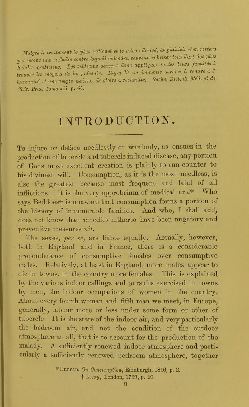 Malgre le traUement le plus rationel et le mieux derigd, la pMUsie n en restera pas mains vm maladie centre laquclle viendra souvent se hriser tout Vart desplus habiles praticiens. Les mddecins doivent done appliquer tontes leurs faculUs d trouver les moyens de la prdvenir. Il-y-a kl un immense service d rendre d I humanity et une ample moisson ds gloiro d recueillir. Boche, Diet, de lUd. et de Chir. Prat. Tome xiii. p. 65. INTRODUCTION. To injure or deface needlessly or wantonly, as ensues in the production of tubercle and tubercle induced disease, any portion of Gods most excellent creation is plainly to run counter to his divinest will. Consumption, as it is the most needless, is also the greatest because most frequent and fatal of all inflictions. It is the very opprobrium of medical art.* Who says Beddoesf is unaware that consumption forms a portion of the history of innumerable families. And who, I shall add, does not know that remedies hitherto have been nugatory and preventive measures nil. The sexes, per se, are liable equally. Actually, however, both in England and in France, there is a considerable preponderance of consumptive females over consumptive males. Relatively, at least in England, more males appear to die in towns, in the country more females. This is explained by the various indoor callings and pursuits exercised in towns by men, the indoor occupations of women in the country. About every fourth woman and fifth man we meet, in Europe, generally, labour more or less under some form or other of tubercle. It is the state of the indoor air, and very particularly the bedroom air, and not the condition of the outdoor atmosphere at all, that is to account for the production of the malady. A sufficiently renewed indoor atmosphere and parti- cularly a sufficiently renewed bedroom atmosphere, together * Duncan, On Consumption, Edinburgh, 1816, p. 2. t Essay, London, 1799, p. 20. B