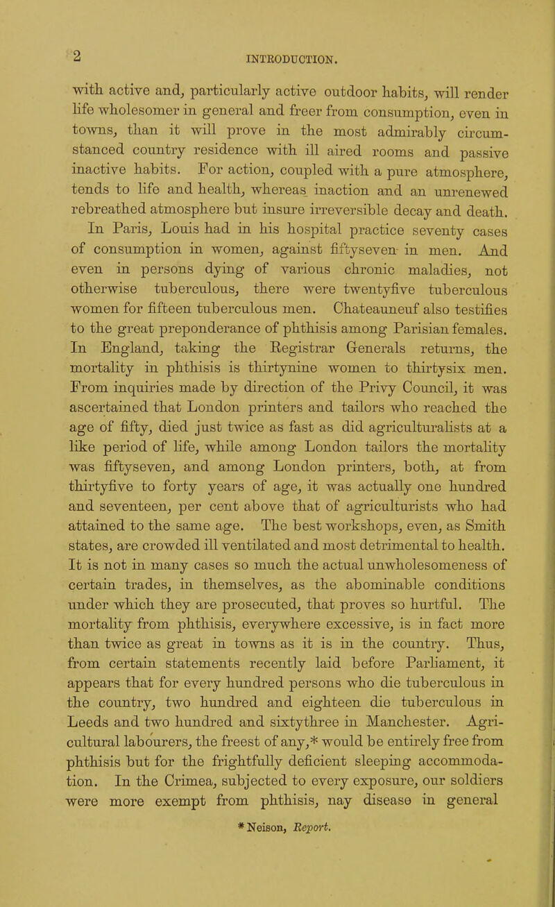 with active and, particularly active outdoor habits, will render life wholesomer in general and freer from consumption, even in towns, than it will prove in the most admirably circum- stanced country residence with ill aired rooms and passive inactive habits. For action, coupled with a pure atmosphere, tends to life and health, whereas inaction and an unrenewed rebreathed atmosphere but insure irreversible decay and death. In Paris, Louis had in his hospital practice seventy cases of consumption in women, against fiftyseven- in men. And even in persons dying of various chronic maladies, not otherwise tuberculous, there were twentyfive tuberculous women for fifteen tuberculous men. Chateauneuf also testifies to the great preponderance of phthisis among Parisian females. In England, taking the Registrar Generals returns, the mortality in phthisis is thirtynine women to thirtysix men. From inquiries made by direction of the Privy Council, it was ascertained that London printers and tailors who reached the age of fifty, died just twice as fast as did agriculturalists at a like period of life, while among London tailors the mortality was fiftyseven, and among London printers, both, at from thirtyfive to forty years of age, it was actually one hundred and seventeen, per cent above that of agriculturists who had attained to the same age. The best workshops, even, as Smith states, are crowded ill ventilated and most detrimental to health. It is not in many cases so much the actual unwholesomeness of certain trades, in themselves, as the abominable conditions under which they are prosecuted, that proves so hurtful. The mortality from phthisis, everywhere excessive, is in fact more than twice as great in towns as it is in the country. Thus, from certain statements recently laid before Parliament, it appears that for every hundred persons who die tuberculous in the country, two hundred and eighteen die tuberculous in Leeds and two hundred and sixtythree in Manchester. Agri- cultural labourers, the freest of any,* would be entirely free from phthisis but for the frightfully deficient sleeping accommoda- tion. In the Crimea, subjected to every exposure, our soldiers were more exempt from phthisis, nay disease in general *Neison, Report.