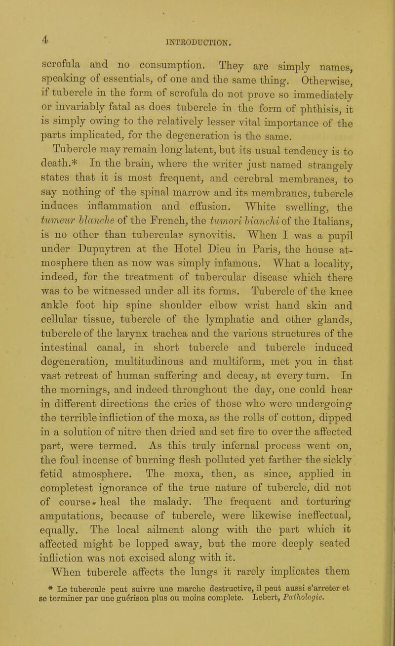 scrofula and no consumption. They are simply names, speaking- of essentials, of one and the same thing. Otherwise, if tubercle in the form of scrofula do not prove so immediately or invariably fatal as does tubercle in the form of phthisis, it is simply owing to the relatively lesser vital importance of the parts implicated, for the degeneration is the same. Tubercle may remain long latent, but its usual tendency is to death.* In the brain, where the writer just named strangely states that it is most frequent, and cerebral membranes, to say nothing of the spinal marrow and its membranes, tubercle induces inflammation and effusion. White swelling, the tumeur blanche of the French, the tumori bianchi of the Italians, is no other than tubercular synovitis. When I was a pupil under Dupuytren at the Hotel Dieu in Paris, the house at- mosphere then as now was simply infamous. What a locality, indeed, for the treatment of tubercular disease which there was to be witnessed under all its forms. Tubercle of the knee ankle foot hip spine shoulder elbow wrist hand skin and cellular tissue, tubercle of the lymphatic and other glands, tubercle of the larynx trachea and the various structures of the intestinal canal, in short tubercle and tubercle induced degeneration, multitudinous and multiform, met you in that vast retreat of human suffering and decay, at every turn. In the mornings, and indeed throughout the day, one could hear in different directions the cries of those who were undergoing the terrible infliction of the moxa, as the rolls of cotton, dipped in a solution of nitre then dried and set fire to over the affected part, were termed. As this truly infernal process went on, the foul incense of burning flesh polluted yet farther the sickly fetid atmosphere. The moxa, then, as since, applied in completest ignorance of the true nature of tubercle, did not of course «■ heal the malady. The frequent and torturing amputations, because of tubercle, were likewise ineffectual, equally. The local ailment along with the part which it affected might be lopped away, but the more deeply seated infliction was not excised along with it. When tubercle affects the lungs it rarely implicates them * Le fcuberculo peut suivre une marcho destructive, il peut aussi s'arreter ct se terminer par une guerison plus ou moins complete. Lebert, Pathologic.