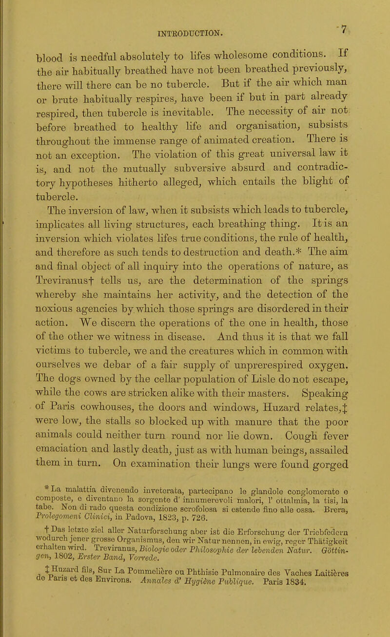 blood is needful absolutely to lifes wholesome conditions. If the air habitually breathed have not been breathed previously, there will there can be no tubercle. But if the air which man or brute habitually respires, have been if but in part already respired, then tubercle is inevitable. The necessity of air not before breathed to healthy life and organisation, subsists throughout the immense range of animated creation. There is not an exception. The violation of this great universal law it is, and not the mutually subversive absurd and contradic- tory hypotheses hitherto alleged, which entails the blight of tubercle. The inversion of law, when it subsists which leads to tubercle, implicates all living structures, each breathing thing. It is an inversion which violates lifes true conditions, the rule of health, and therefore as such tends to destruction and death.* The aim and final object of all inquiry into the operations of nature, as Treviranusf tells us, are the determination of the springs whereby she maintains her activity, and the detection of the noxious agencies by. which those springs are disordered in their action. We discern the operations of the one in health, those of the other we witness in disease. And thus it is that we fall victims to tubercle, we and the creatures which in common with ourselves we debar of a fair supply of unprerespired oxygen. The dogs owned by the cellar population of Lisle do not escape, while the cows are stricken alike with their masters. Speaking of Paris cowhouses, the doors and windows, Huzard relates, J were low, the stalls so blocked up with manure that the poor animals could neither turn round nor lie down. Cough fever emaciation and lastly death, just as with human beings, assailed them in turn. On examination their lungs were found gorged *La malattia divcnendo invefcerafca, parfcecipano le glandole conglomerate e composte, c cliventauo la sorgente d' innumerevoli malori, 1' otfcalmia, la tisi, la tabe. Noil di rado questa condizione scrofolosa si esfcende fino alle ossa. Brera, Prolegomeni Clinici, in Padova, 1823, p. 726. f Das lctzte ziel aller Naturforschung aber isfc die Erforschung der Tricbfedcrn wodurch jener grosse Organismus, den wir Natur nennen, in ewig, reser Thiitigkeit erhalten wird. Treviranns, Biologic oder Philosophic der lebenden Natur. Gottin- gen, 1802, Erster Band, Vorredc. t Huzard fils, Sur La Pommeliere on Phthisie Pulmonaire des Vaches Laitieres ae .fans et des Environs. Annales d' Hygiene PuUique. Paris 1834.