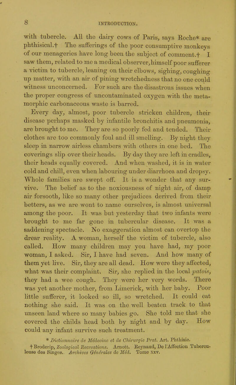 with tubercle. All the dairy cows of Paris, says Roche* are phthisical.f The sufferings of the poor consumptive monkeys of our menageries have long been the subject of commcnt.f I saw them, related to me a medical observer, himself poor sufferer a victim to tubercle, leaning on their elbows, sighing, coughing up matter, with an air of pining wretchedness that no one could witness unconcerned. For such are the disastrous issues when the proper congress of uncontaminated oxygen with the meta- morphic carbonaceous waste is barred. Every day, almost, poor tubercle stricken children, their disease perhaps masked by infantile bronchitis and pneumonia, are brought to me. They are so poorly fed and tended. Their clothes are too commonly foul and ill smelling. By night they sleep in narrow airless chambers with others in one bed. The coverings slip over their heads. By day they are left in cradles, their heads equally covered. And when washed, it is in water cold and chill, even when labouring under diarrhoea and dropsy. Whole families are swept off. It is a wonder that any sur- vive. The belief as to the noxiousness of night air, of damp air forsooth, like so many other prejudices derived from their betters, as we are wont to name ourselves, is almost universal among the poor. It was but yesterday that two infants were brought to me far gone in tubercular disease. It was a saddening spectacle. No exaggeration almost can overtop the drear reality. A woman, herself the victim of tubercle, also called. How many children may you have had, my poor woman, I asked. Sir, I have had seven. And how many of them yet live. Sir, they are all dead. How were they affected, what was their complaint. Sir, she replied in the local patois, they had a wee cough. They were her very words. There was yet another mother, from Limerick, with her baby. Poor little sufferer, it looked so ill, so wretched. It could eat nothing she said. It was on the well beaten track to that unseen land where so many babies go. She told me that she covered the childs head both by night and by day. How could any infant survive such treatment. * Dictionnaire de Mddecine et de Chirurgie Prat. Art. Phthisie. t Broderip, Zoological Recreations. Arnott. Beynaud, De TAffection Tuborcu- leuse dea Singes. Archives Q6n6ra\es de Mid. Tome xxv.