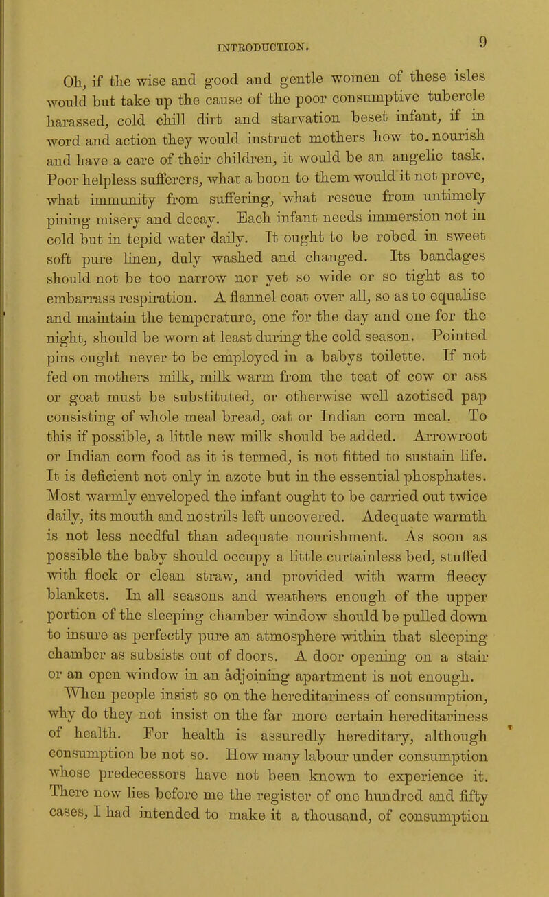 Oh, if the wise and good and gentle women of these isles would but take up the cause of the poor consumptive tubercle harassed, cold chill dirt and starvation beset infant, if in word and action they would instruct mothers how to. nourish and have a care of their children, it would be an angelic task. Poor helpless sufferers, what a boon to them would it not prove, what immunity from suffering, what rescue from untimely pining misery and decay. Each infant needs immersion not in cold but in tepid water daily. It ought to be robed in sweet soft pure linen, duly washed and changed. Its bandages should not be too narrow nor yet so wide or so tight as to embarrass respiration. A flannel coat over all, so as to equalise and maintain the temperature, one for the day and one for the night, should be worn at least during the cold season. Pointed pins ought never to be employed in a babys toilette. If not fed on mothers milk, milk warm from the teat of cow or ass or goat must be substituted, or otherwise well azotised pap consisting of whole meal bread, oat or Indian corn meal. To this if possible, a little new milk should be added. Arrowroot or Indian corn food as it is termed, is not fitted to sustain life. It is deficient not only in azote but in the essential phosphates. Most warmly enveloped the infant ought to be carried out twice daily, its mouth and nostrils left uncovered. Adequate warmth is not less needful than adequate nourishment. As soon as possible the baby should occupy a little curtainless bed, stuffed with flock or clean straw, and provided with warm fleecy blankets. In all seasons and weathers enough of the upper portion of the sleeping chamber window should be pulled down to insure as perfectly pure an atmosphere within that sleeping- chamber as subsists out of doors. A door opening on a stair or an open window in an adjoining apartment is not enough. When people insist so on the hereditariness of consumption, why do they not insist on the far more certain hereditariness of health. For health is assuredly hereditary, although consumption be not so. How many labour under consumption whose predecessors have not been known to experience it. There now lies before me the register of one hundred and fifty cases, I had intended to make it a thousand, of consumption