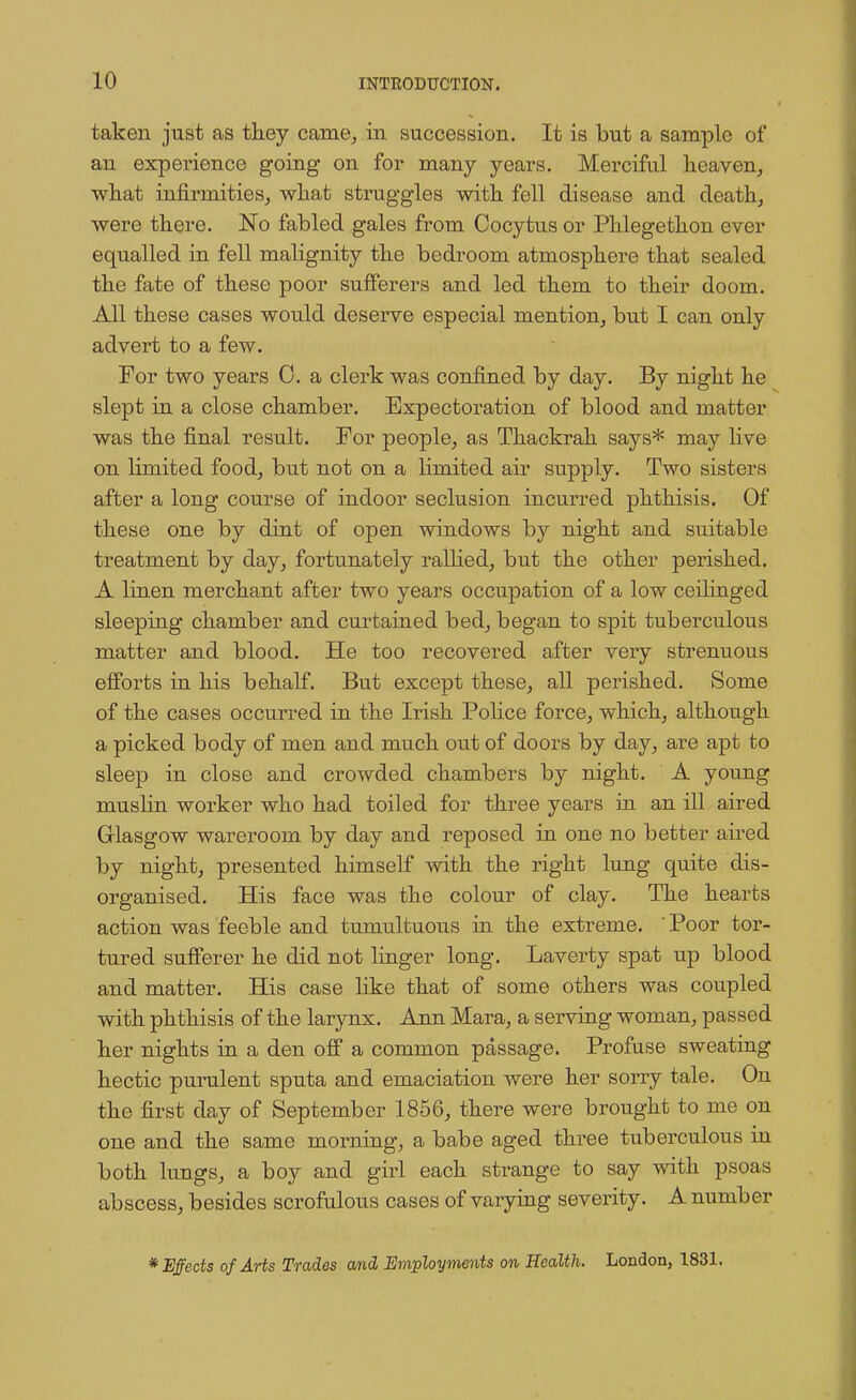 taken just as they came, in succession. It is but a sample of an expei'ience going on for many years. Merciful heaven, what infirmities, what struggles with fell disease and death, were there. No fabled gales from Cocytus or Phlegethon ever equalled in fell malignity the bedroom atmosphere that sealed the fate of these poor sufferers and led them to their doom. All these cases would deserve especial mention, but I can only advert to a few. For two years 0. a clerk was confined by day. By night he slept in a close chamber. Expectoration of blood and matter was the final result. For people, as Thackrah says* may live on limited food, but not on a limited air supply. Two sisters after a long course of indoor seclusion incurred phthisis. Of these one by dint of open windows by night and suitable treatment by day, fortunately rallied, but the other perished. A linen merchant after two years occupation of a low ceilinged sleeping chamber and curtained bed, began to spit tuberculous matter and blood. He too recovered after very strenuous efforts in his behalf. But except these, all perished. Some of the cases occurred in the Irish Police force, which, although a picked body of men and much out of doors by day, are apt to sleep in close and crowded chambers by night. A young muslin worker who had toiled for three years in an ill aired Glasgow wareroom by day and reposed in one no better aired by night, presented himself with the right lung quite dis- organised. His face was the colour of clay. The hearts action was feeble and tumultuous in the extreme. Poor tor- tured sufferer he did not linger long. Laverty spat up blood and matter. His case like that of some others was coupled with phthisis of the larynx. Ann Mara, a serving woman, passed her nights in a den off a common passage. Profuse sweating hectic purulent sputa and emaciation were her sorry tale. On the first day of September 1856, there were brought to me on one and the same morning, a babe aged three tuberculous in both lungs, a boy and girl each strange to say with psoas abscess, besides scrofulous cases of varying severity. A number * Effects of Arts Trades and Employments on, Health. London, 1831.