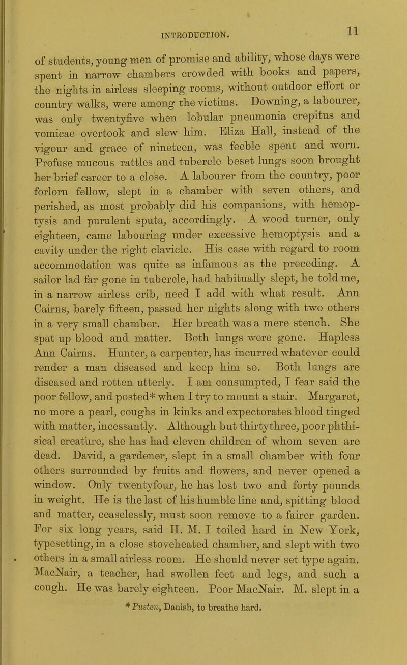 of students, young men of promise and ability, whose days were spent in narrow chambers crowded with books and papers, the nights in airless sleeping rooms, without outdoor effort or country walks, were among the victims. Downing, a labourer, was only twentyfive when lobular pneumonia crepitus and vomicae overtook and slew him. Eliza Hall, instead of the vigour and grace of nineteen, was feeble spent and worn. Profuse mucous rattles and tubercle beset lungs soon brought her brief career to a close. A labourer from the country, poor forlorn fellow, slept in a chamber with seven others, and perished, as most probably did his companions, with hemop- tysis and purulent sputa, accordingly. A wood turner, only eighteen, came labouring under excessive hemoptysis and a cavity under the right clavicle. His case with regard to room accommodation was quite as infamous as the preceding. A sailor lad far gone in tubercle, had habitually slept, he told me, in a narrow airless crib, need I add with what result. Ann Cairns, barely fifteen, passed her nights along with two others in a very small chamber. Her breath was a mere stench. She spat up blood and matter. Both lungs were gone. Hapless Ann Cairns. Hunter, a carpenter, has incurred whatever could render a man diseased and keep him so. Both lungs are diseased and rotten utterly. I am consumpted, I fear said the poor fellow, and posted* when I try to mount a stair. Margaret, no more a pearl, coughs in kinks and expectorates blood tinged with matter, incessantly. Although but thirtythree, poor phthi- sical creature, she has had eleven children of whom seven are dead. David, a gardener, slept in a small chamber with four others surrounded by fruits and flowers, and never opened a window. Only twentyfour, he has lost two and forty pounds in weight. He is the last of his humble line and, spitting blood and matter, ceaselessly, must soon remove to a fairer garden. For six long years, said H. M. I toiled hard in New York, typesetting, in a close stoveheated chamber, and slept with two others in a small airless room. He should never set type again. MacNair, a teacher, had swollen feet and legs, and such a cough. He was barely eighteen. Poor MacNair. M. slept in a * Pusten, Danish, to breathe hard.