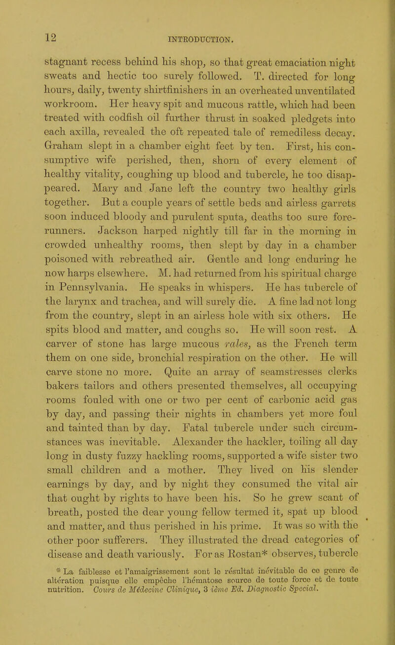 stagnant recess behind his shop, so that great emaciation night sweats and hectic too surely followed. T. directed for long hours, daily, twenty shirtfinishers in an overheated unventilated workroom. Her heavy spit and mucous rattle, which had been treated with codfish oil further thrust in soaked pledgets into each axilla, revealed the oft repeated tale of remediless decay. Graham slept in a chamber eight feet by ten. First, his con- sumptive wife perished, then, shorn of every element of healthy vitality, coughing up blood and tubercle, he too disap- peared. Mary and Jane left the country two healthy girls together. But a couple years of settle beds and airless garrets soon induced bloody and purulent sputa, deaths too sure fore- runners. Jackson harped nightly till far in the morning in crowded unhealthy rooms, then slept by day in a chamber poisoned with rebreathed air. Gentle and long enduring he now harps elsewhere. M. had returned from his spiritual charge in Pennsylvania. He speaks in whispers. He has tubercle of the larynx and trachea, and will surely die. A fine lad not long from the country, slept in an airless hole with six others. He spits blood and matter, and coughs so. He will soon rest. A carver of stone has large mucous rales, as the French term them on one side, bronchial respiration on the other. He will carve stone no more. Quite an array of seamstresses clerks bakers tailors and others presented themselves, all occupying rooms fouled with one or two per cent of carbonic acid gas by day, and passing their nights in chambers yet more foul and tainted than by day. Fatal tubercle under such circum- stances was inevitable. Alexander the hackler, toiling all day long in dusty fuzzy hackling rooms, supported a wife sister two small children and a mother. They lived on his slender earnings by day, and by night they consumed the vital air that ought by rights to have been his. So he grew scant of breath, posted the dear young fellow termed it, spat up blood and matter, and thus perished in his prime. It was so with the other poor sufferers. They illustrated the dread categories of disease and death variously. For as Rostan* observes, tubercle * La faiblesse efc l'amaigrissemenfc sonfc le resultat inevitable do ce goure de alteration puisque ello empecbe l'hernatose source de touto force et de toute nutrition. Cours de Midecine CUniquc, 3 icmc Ed. Diagnostic Special.