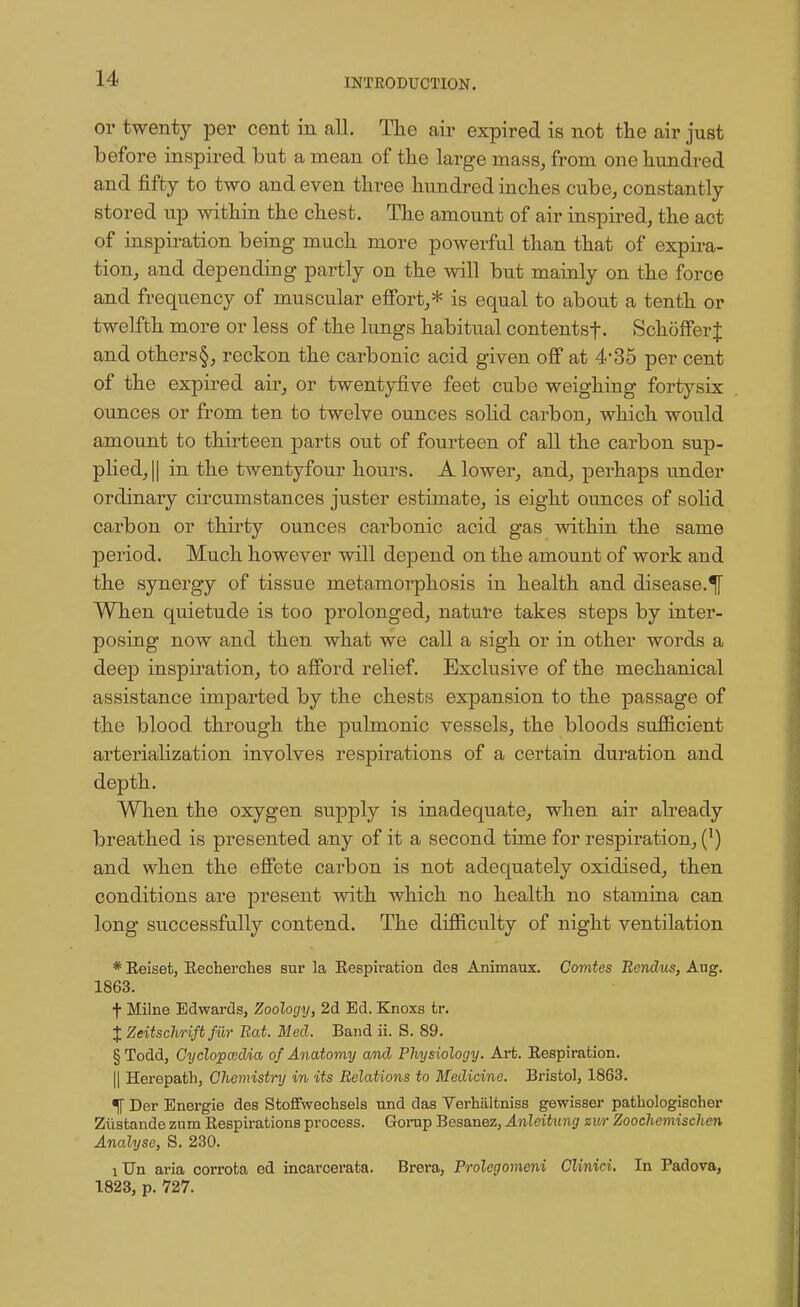 or twenty per cent in all. The air expired is not the air just before inspired but a mean of the large mass, from one hundred and fifty to two and even three hundred inches cube, constantly stored up within the chest. The amount of air inspired, the act of inspiration being much more powerful than that of expira- tion, and depending partly on the will but mainly on the force and frequency of muscular effort,* is equal to about a tenth or twelfth more or less of the lungs habitual contentsf. SchofferJ and others§, reckon the carbonic acid given off at 435 per cent of the expired air, or twentyfive feet cube weighing fortysix ounces or from ten to twelve ounces solid carbon, which would amount to thirteen parts out of fourteen of all the carbon sup- plied, || in the twentyfour hours. A lower, and, perhaps under ordinary circumstances juster estimate, is eight ounces of solid carbon or thirty ounces carbonic acid gas within the same period. Much however will depend on the amount of work and the synergy of tissue metamorphosis in health and disease.^ When quietude is too prolonged, nature takes steps by inter- posing now and then what we call a sigh or in other words a deep inspiration, to afford relief. Exclusive of the mechanical assistance imparted by the chests expansion to the passage of the blood through the pulmonic vessels, the bloods sufficient arterialization involves respirations of a certain duration and depth. When the oxygen supply is inadequate, when air already breathed is presented any of it a second time for respiration, (J) and when the effete carbon is not adequately oxidised, then conditions are present with which no health no stamina can long successfully contend. The difficulty of night ventilation * Beisefc, Becherches sur la Eespiration des Animaux. Corntes Rendus, Aug. 1863. f Milne Edwards, Zoology, 2d Ed. Knoxs fcr. % Zeitschrift fur Rat. Med. Band ii. S. 89. § Todd, Cyclopaedia of Anatomy and Physiology. Arfc. Bespiration. || Herepath, Chemistry in its Relations to Medicine. Bristol, 1863. •|f Der Energie des Stoffwechsels und das Verbaltniss gewisser pathologischer Ziistande znra Bespirations process. Gornp Besanez, Anleitung zur Zoochemischen Analyse, S. 230. iUn aria corrota ed incarcerata. Brera, Prolegomeni Clinici. In Padova, 1823, p. 727.