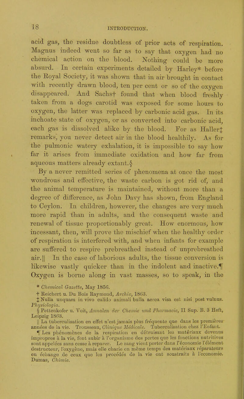 acid gas, tlio residue doubtless of prior acts of respiration. Magnus indeed went so far as to say that oxygen had no chemical action on the blood. Nothing could be more absurd. In certain experiments detailed by Harley* before the Royal Society, it was shown that in air brought in contact with recently drawn blood, ten per cent or so of the oxygen disappeared. And Sachsf found that when blood freshly taken from a dogs carotid was exposed for some hours to oxygen, the latter was replaced by carbonic acid gas. In its inchoate state of oxygen, or as converted into carbonic acid, each gas is dissolved alike by the blood. For as HallerJ remarks, you never detect air in the blood healthily. As for the pulmonic watery exhalation, it is impossible to say how far it arises from immediate oxidation and how far from aqueous matters already extant. § By a never remitted series of phenomena at once the most wondrous and effective, the waste carbon is got rid of, and the animal temperature is maintained, without more than a degree of difference, as John Davy has shown, from England to Ceylon. In children, however, the changes are very much more rapid than in adults, and the consequent waste and renewal of tissue proportionably great. How enormous, how incessant, then, will prove the mischief when the healthy order of respiration is interfered with, and when infants for example are suffered to respire prebreathed instead of unprebreathed air. || In the case of laborious adults, the tissue conversion is likewise vastly quicker than in the indolent and inactive.^ Oxygen is borne along in vast masses, so to speak, in the * Chemical Gazette, Hay 1850. f Eeichert u. Du Bois Raymond, Archiv, 18(33. % Nulla unquam in vivo calido anirnali bulla aerea visa est nisi post vulnus. Physiologia. § Pettenkofer u. Voit, Annalen der Chemie und Pharmacie, II Sup. B. 3 Hel't, Leipzig 1863. || La tuberculisation en effet n'est jamais plus frequente que daus les premieres annees de la vie. Trousseau, Clinique Medicate. Tuberculisation chez l'Enfaiifc. TTLes pbenomenes de la respiration en dctruisant le3 materiaux devenus impropres a la vie, font subir a l'organisme des pertes quo les fonctions nutritives sont appelees sans cesse a reparer. Le sang viont porter dans l'economie l'element destructeur, l'oxygene, mais elle cbarie cn merne temps des materiaux reparateurs en echaDgo do ceux quo les precedes de la vie ont soustraits a l'economie. Dumas, Chimie.