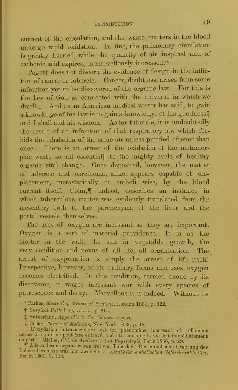 current of the circulation, and the waste matters in the blood undergo rapid oxidation. In fine, the pulmonary circulation is greatly hurried, while the quantity of air inspired and of carbonic acid expired, is marvellously increased.* Pagetf does not discern the evidence of design in the inflic- tion of cancer or tubercle. Cancer, doubtless, arises from some infraction yet to be discovered of the organic law. For this is the law of God as connected with the universe in which we dwell. J And as an American medical writer has said, to gain a knowledge of his law is to gain a knowledge of his goodness§ and I shall add his wisdom. As for tubercle, it is undoubtedly the result of an infraction of that respiratory law which for- bids the inhalation of the same air unless purified oftener than once. There is an arrest of the oxidation of the metamor- phic waste so all essential || to the mighty cycle of healthy organic vital change. Once deposited, however, the matter of tubercle and carcinoma, alike, appears capable of dis- placement, metastatically or emboli wise, by the blood current itself. Cohn,^[ indeed, describes an instance in which tuberculous matter was evidently translated from the mesentery both to the parenchyma of the liver and the portal vessels themselves. The uses of oxygen are incessant as they are important. Oxygen is a sort of material providence. It is as the mortar in the wall, the sun in vegetable growth, the very condition and nexus of all life, all organisation. The arrest of oxygenation is simply the arrest of life itself. Irrespective, however, of its ordinary forms and uses oxygen becomes electrified. In this condition, termed ozone by its discoverer, it wages incessant war with every species of putrescence and decay. Marvellous is it indeed. Without its # Parkes, Manual of Practical Hygiene, London 1864, p. 322. f Surgical Pathology, vol. ii., p. 612. X Sutherland, Appendix to the Cholera Report. § Cocke, Theory of Medicine, New York 1853, p. 181. || L'oxydation intravascular est un phenoraene incessant et tellemenfc necessaire qu'il ne peut etre entravo, aneanti, sans que la vie s'oit immediatement en peril. Mialhe, Chimie Appliqude & la Physiologie, Paris 1856, p. 29. If Alle anderen organe waren frei von Tuberkel. Der embolische Ursprung der Lebertuberculoso war hior zweifellos. Klinik der embolischen Gefasslcranhheiten. Berlin 1860, S. 103.