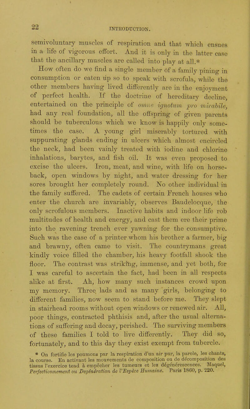 semi voluntary muscles of respiration and that which ensues in a life of vigorous effort. And it is only in the latter case that the ancillary muscles are called into play at all.* How often do we find a single member of a family pining in consumption or eaten lip so to speak with scrofula, while the other members having lived differently are in the enjoyment of perfect health. If the doctrine of hereditary decline, entertained on the principle of omne ignotum pro mirabile, had any real foundation, all the offspring of given parents should be tuberculous which we know is happily only some- times the case. A young girl miserably tortured with suppurating glands ending in ulcers which almost encircled the neck, had been vainly treated with iodine and chlorine inhalations, barytes, and fish oil. It was even proposed to excise the ulcers. Iron, meat, and wine, with life on horse- back, open windows by night, and water dressing for her sores brought her completely round. No other individual in the family suffered. The cadets of certain French houses who enter the church are invariably, observes Baudelocque, the only scrofulous members. Inactive habits and indoor life rob multitudes of health and energy, and cast them ere their prime into the ravening trench ever yawning for the consumptive. Such was the case of a printer whom his brother a farmer, big and brawny, often came to visit. The countrymans great kindly voice filled the chamber, his heavy footfall shook the floor. The contrast was striking, immense, and yet both, for I was careful to ascertain the fact, had been in all respects alike at first. Ah, how many such instances crowd upon my memory. Three lads and as many girls, belonging to different families, now seem to stand before me. They slept in stairhead rooms without open windows or renewed air. All, poor things, contracted phthisis and, after the usual alterna- tions of suffering and decay, perished. The surviving members of these families I told to live differently. They did so, fortunately, and to this day they exist exempt from tubercle. * On fortifie les ponmons par la respiration d'un air pur, la parole, les chants, la course. En activant les mouvements de composition ou de decomposition des tissus l'exercice tend k empccher les tumeurs et les degenerescences. Maquel, Perfectionnement ou Degeneration de I'Espdce Humaine. Paris 1860, p. 220.