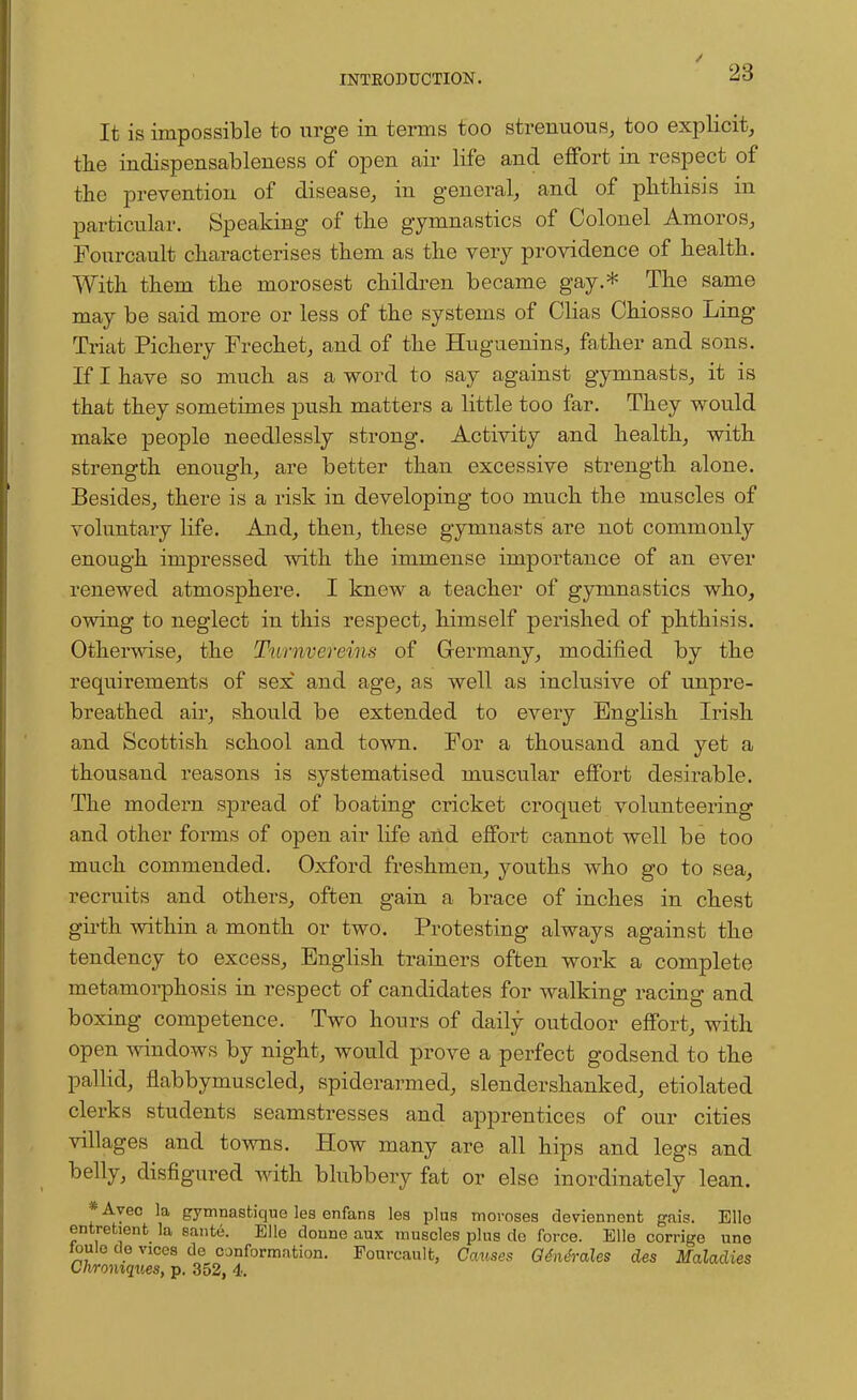 It is impossible to urge in terms too strenuous, too explicit, the indispensableness of open air life and effort in respect of the prevention of disease, in general, and of phthisis in particular. Speaking of the gymnastics of Colonel Amoros, Fourcault characterises them as the very providence of health. With them the morosest children became gay.* The same may be said more or less of the systems of Clias Chiosso Ling Triat Pichery Frechet, and of the Huguenins, father and sons. If I have so much as a word to say against gymnasts, it is that they sometimes push matters a little too far. They would make people needlessly strong. Activity and health, with strength enough, are better than excessive strength alone. Besides, there is a risk in developing too much the muscles of voluntary life. And, then, these gymnasts are not commonly enough impressed with the immense importance of an ever renewed atmosphere. I knew a teacher of gymnastics who, owing to neglect in this respect, himself perished of phthisis. Otherwise, the Tnrnvcreins of Germany, modified by the requirements of sex and age, as well as inclusive of unpre- breathed air, should be extended to every English Irish and Scottish school and town. For a thousand and yet a thousand reasons is systematised muscular effort desirable. The modern spread of boating cricket croquet volunteering and other forms of open air life and effort cannot well be too much commended. Oxford freshmen, youths who go to sea, recruits and others, often gain a brace of inches in chest girth within a month or two. Protesting always against the tendency to excess, English trainers often work a complete metamorphosis in respect of candidates for walking racing and boxing competence. Two hours of daily outdoor effort, with open windows by night, would prove a perfect godsend to the pallid, flabbymuscled, spiderarmed, slender shanked, etiolated clerks students seamstresses and apprentices of our cities villages and towns. How many are all hips and legs and belly, disfigured with blubbery fat or else inordinately lean. *Ayec la gymnastique les enfans les plus moroses deviennent gais. Ello entretient la sante. Elle donne aux muscles plus de force. Bile corrige une toule de vices de conformation. Fourcault, Causes Gtntrales des Maladies Chroniques, p. 352, 4.