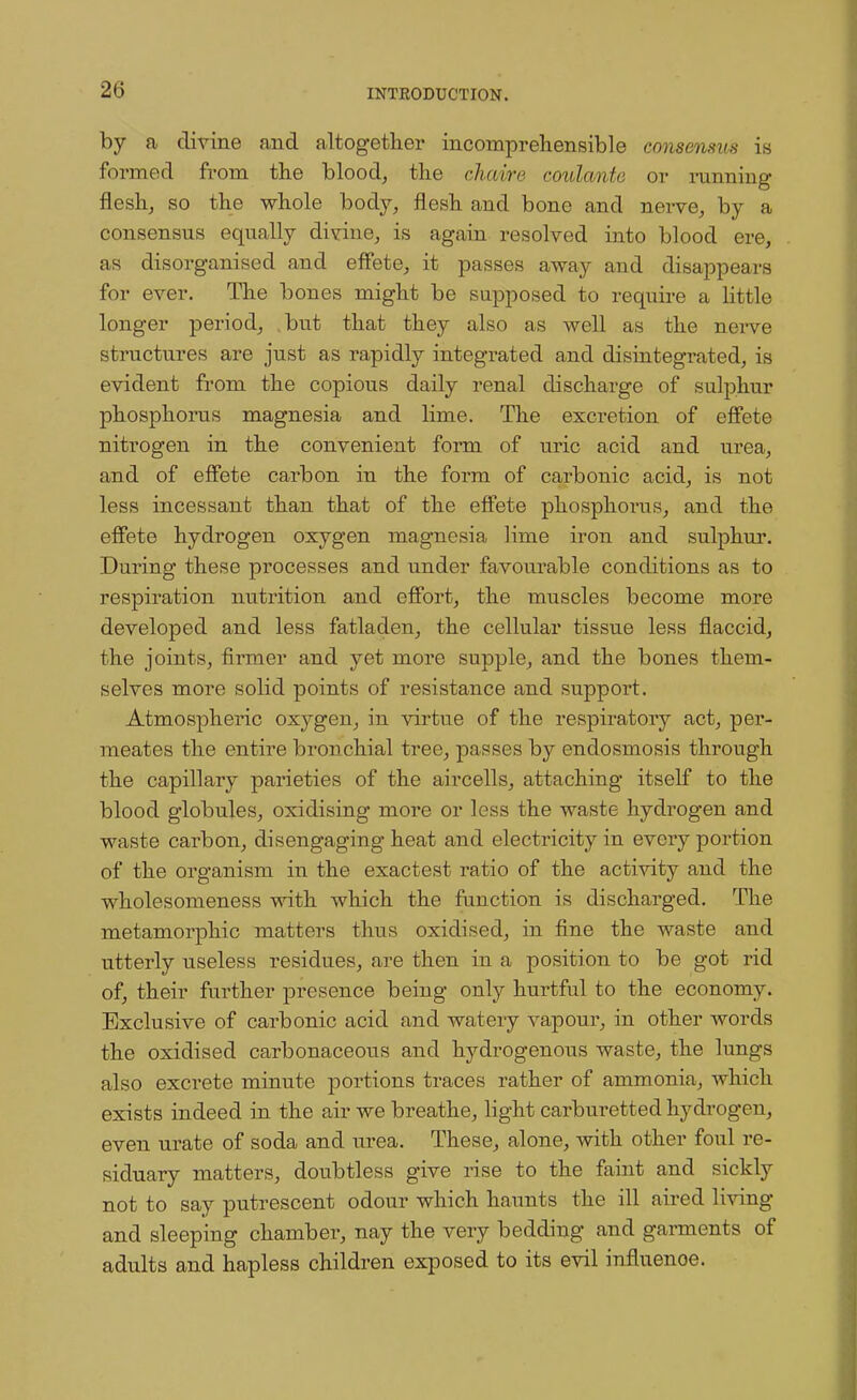 by a divine and altogether incomprehensible consensus is formed from the blood, the chaire coulcmte or running flesh, so the whole body, flesh and bono and nerve, by a consensus equally divine, is again resolved into blood ere, as disorganised and effete, it passes away and disappears for ever. The bones might be supposed to require a little longer period, but that they also as well as the nerve structures are just as rapidly integrated and disintegrated, is evident from the copious daily renal discharge of sulphur phosphorus magnesia and lime. The excretion of effete nitrogen in the convenient form of uric acid and urea, and of effete carbon in the form of carbonic acid, is not less incessant than that of the effete phosphorus, and the effete hydrogen oxygen magnesia lime iron and sulphur. During these processes and under favourable conditions as to respiration nutrition and effort, the muscles become more developed and less fatladen, the cellular tissue less flaccid, the joints, firmer and yet more supple, and the bones them- selves more solid points of resistance and support. Atmospheric oxj^gen, in virtue of the respiratory act, per- meates the entire bronchial tree, passes by endosmosis through the capillary parieties of the aircells, attaching itself to the blood globules, oxidising more or less the waste hydrogen and waste carbon, disengaging heat and electricity in every portion of the organism in the exactest ratio of the activity and the wholesomeness with which the function is discharged. The metamorphic matters thus oxidised, in fine the waste and utterly useless residues, are then in a position to be got rid of, their further presence being only hurtful to the economy. Exclusive of carbonic acid and watery vapour, in other Avords the oxidised carbonaceous and hydrogenous waste, the lungs also excrete minute portions traces rather of ammonia, which exists indeed in the air we breathe, light carbm-etted hydrogen, even urate of soda and urea. These, alone, with other foul re- siduary matters, doubtless give rise to the faint and sickly not to say putrescent odour which haunts the ill aired living and sleeping chamber, nay the very bedding and garments of adults and hapless children exposed to its evil influenoe.