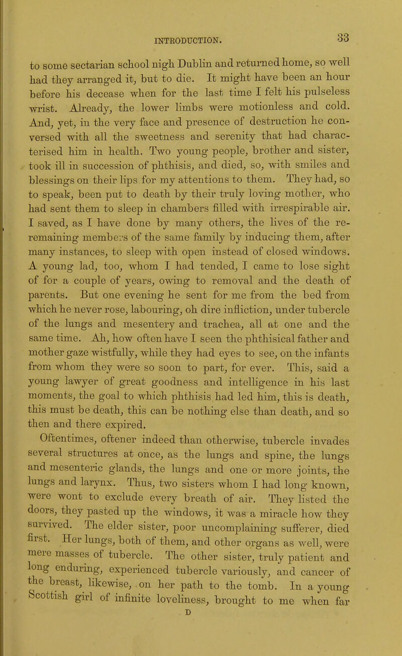 to some sectarian school nigh Dublin and returned home, so well had they arranged it, but to die. It might have been an hour before his decease when for the last time I felt his pulseless wrist. Already, the lower limbs were motionless and cold. And, yet, in the very face and presence of destruction he con- versed with all the sweetness and serenity that had charac- terised him in health. Two young people, brother and sister, took ill in succession of phthisis, and died, so, with smiles and blessings on their lips for my attentions to them. They had, so to speak, been put to death by their truly loving mother, who had sent them to sleep in chambers filled with irrespirable air. I saved, as I have done by many others, the lives of the re- remaining members of the same family by inducing them, after many instances, to sleep with open instead of closed windows. A young lad, too, whom I had tended, I came to lose sight of for a couple of years, owing to removal and the death of parents. But one evening he sent for me from the bed from which he never rose, labouring, oh dire infliction, under tubercle of the lungs and mesentery and trachea, all at one and the same time. Ah, how often have I seen the phthisical father and mother gaze wistfully, while they had eyes to see, on the infants from whom they were so soon to part, for ever. This, said a young lawyer of great goodness and intelligence in his last moments, the goal to which phthisis had led him, this is death, this must be death, this can be nothing else than death, and so then and there expired. Oftentimes, oftener indeed than otherwise, tubercle invades several structures at once, as the lungs and spine, the lungs and mesenteric glands, the lungs and one or more joints, the lungs and larynx. Thus, two sisters whom I had long known, were wont to exclude every breath of air. They listed the doors, they pasted up the windows, it was a miracle how they survived. The elder sister, poor uncomplaining sufferer, died first. Her lungs, both of them, and other organs as well, were mere masses of tubercle. The other sister, truly patient and long enduring, experienced tubercle variously, and cancer of the breast^ likewise, on her path to the tomb. In a young Scottish girl of infinite loveliness, brought to me when far D