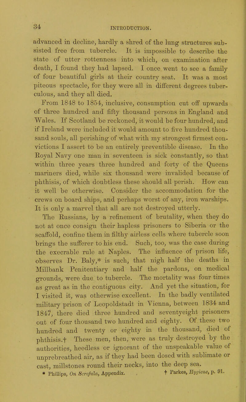 advanced in decline, hardly a shred of the lung structures sub- sisted free from tubercle. It is impossible to describe the state of utter rottenness into which, on examination after death, I found they had lapsed. I once went to see a family of four beautiful girls at their country seat. It was a most piteous spectacle, for they were all in different degrees tuber- culous, and they all died. From 1848 to 1854, inclusive, consumption cut off upwards of three hundred and fifty thousand persons in England and Wales. If Scotland be reckoned, it would be four hundred, and if Ireland were included it would amount to five hundred thou- sand souls, all perishing of what with my strongest firmest con- victions I assert to be an entirely preventible disease. In the Royal Navy one man in seventeen is sick constantly, so that within three years three hundred and forty of the Queens mariners died, while six thousand were invalided because of phthisis, of which doubtless these should all perish. How can it well be otherwise. Consider the accommodation for the crews on board ships, and perhaps worst of any, irou warships. It is only a marvel that all are not destroyed utterly. The Russians, by a refinement of brutality, when they do not at once consign their hapless prisoners to Siberia or the scaffold, confine them in filthy airless cells where tubercle soon brings the sufferer to his end. Such, too, was the case during the execrable rule at Naples. The influence of prison life, observes Dr. Baly,* is such, that nigh half the deaths in Millbank Penitentiary and half the pardons, on medical grounds, were due to tubercle. The mortality was four times as great as in the contiguous city. And yet the situation, for I visited it, was otherwise excellent. In the badly ventilated military prison of Leopoldstadt in Vienna, between 1834 and 1847, there died three hundred and seventyeight prisoners out of four thousand two hundred and eighty. Of these two hundred and twenty or eighty in the thousand, died of phthisis.f These men, then, were as truly destroyed by the authorities, heedless or ignorant of the unspeakable value of unprebreathed air, as if they had been dosed with sublimate or cast, millstones round their necks, into the deep sea. * Phillips, On Scrofula, Appendix. . t Parkes, Hygiene, p. 91.