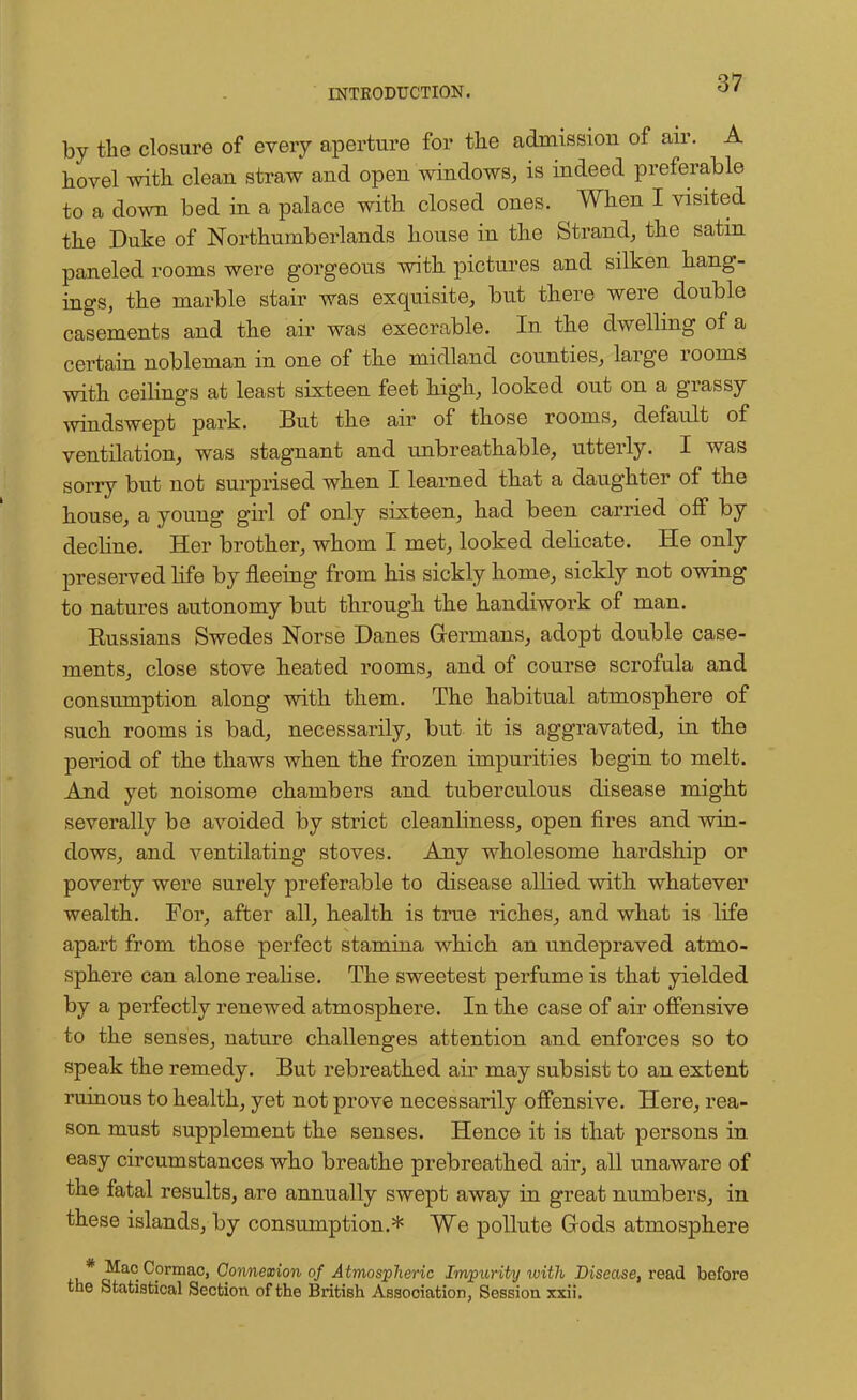 by the closure of every aperture for the admission of air. A hovel with clean straw and open windows, is indeed preferable to a down bed in a palace with closed ones. When I visited the Duke of Northumberlands house in the Strand, the satin paneled rooms were gorgeous with pictures and silken hang- ings, the marble stair was exquisite, but there were double casements and the air was execrable. In the dwelling of a certain nobleman in one of the midland counties, large rooms with ceilings at least sixteen feet high, looked out on a grassy windswept park. But the air of those rooms, default of ventilation, was stagnant and unbreathable, utterly. I was sorry but not surprised when I learned that a daughter of the house, a young girl of only sixteen, had been carried off by decline. Her brother, whom I met, looked delicate. He only preserved life by fleeing from his sickly home, sickly not owing to natures autonomy but through the handiwork of man. Russians Swedes Norse Danes Germans, adopt double case- ments, close stove heated rooms, and of course scrofula and consumption along with them. The habitual atmosphere of such rooms is bad, necessarily, but it is aggravated, in the period of the thaws when the frozen impurities begin to melt. And yet noisome chambers and tuberculous disease might severally be avoided by strict cleanliness, open fires and win- dows, and ventilating stoves. Auy wholesome hardship or poverty were surely preferable to disease allied with whatever wealth. For, after all, health is true riches, and what is life apart from those perfect stamina which an undepraved atmo- sphere can alone realise. The sweetest perfume is that yielded by a perfectly renewed atmosphere. In the case of air offensive to the senses, nature challenges attention and enforces so to speak the remedy. But rebreathed air may subsist to an extent ruinous to health, yet not prove necessarily offensive. Here, rea- son must supplement the senses. Hence it is that persons in easy circumstances who breathe prebreathed air, all unaware of the fatal results, are annually swept away in great numbers, in these islands, by consumption.* We pollute Gods atmosphere .v* ^a°Cormac, Qownemon of Atmospheric Impurity with Disease, read before the Statistical Section of the British Association, Session xxii.