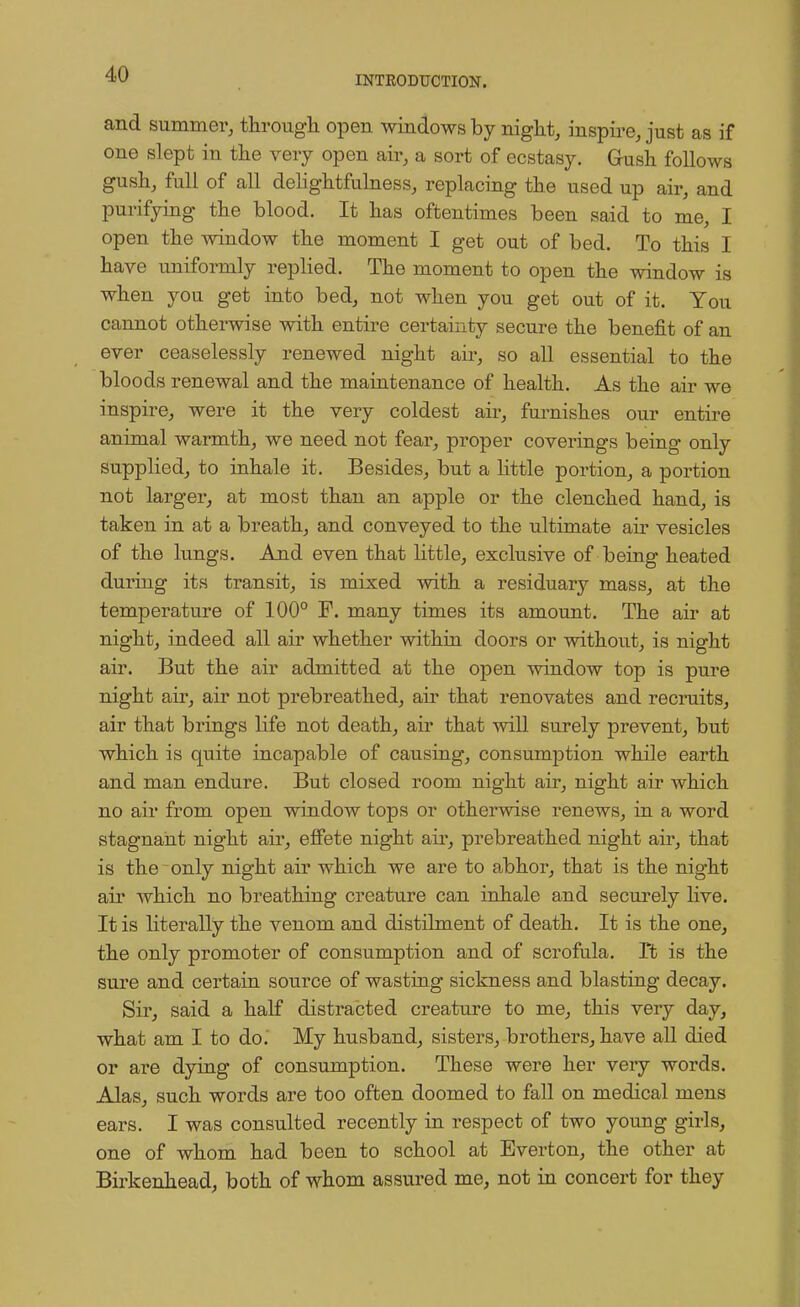 INTRODUCTION. and summer, through open windows by night, inspire, just as if one slept in the very open air, a sort of ecstasy. Gush follows gush, full of all delightfulness, replacing the used up air, and purifying the blood. It has oftentimes been said to me, I open the window the moment I get out of bed. To this I have uniformly replied. The moment to open the window is when you get into bed, not when you get out of it. You cannot otherwise with entire certainty secure the benefit of an ever ceaselessly renewed night air, so all essential to the bloods renewal and the maintenance of health. As the air we inspire, were it the very coldest air, furnishes our entire animal warmth, we need not fear, proper coverings being only supplied, to inhale it. Besides, but a little portion, a portion not larger, at most than an apple or the clenched hand, is taken in at a breath, and conveyed to the ultimate air vesicles of the lungs. And even that little, exclusive of being heated during its transit, is mixed with a residuary mass, at the temperature of 100° F. many times its amount. The air at night, indeed all air whether within doors or without, is night air. But the air admitted at the open window top is pure night air, air not prebreathed, ah' that renovates and recruits, air that brings life not death, air that will surely prevent, but which is quite incapable of causing, consumption while earth and man endure. But closed room night air, night air which no air from open window tops or otherwise renews, in a word stagnant night air, effete night air, prebreathed night air, that is the only night air which we are to abhor, that is the night air which no breathing creature can inhale and securely live. It is literally the venom and distilment of death. It is the one, the only promoter of consumption and of scrofula. It is the sure and certain source of wasting sickness and blasting decay. Sir, said a half distracted creature to me, this very day, what am I to do. My husband, sisters, brothers, have all died or are dying of consumption. These were her very words. Alas, such words are too often doomed to fall on medical mens ears. I was consulted recently in respect of two young girls, one of whom had been to school at Bverton, the other at Birkenhead, both of whom assured me, not in concert for they