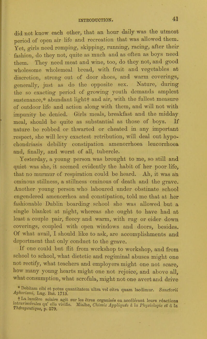 did not know each other, that an hour daily was the utmost period of open air life and recreation that was allowed them. Yet, girls need romping, skipping, running, racing, after their fashion, do they not, quite as much and as often as boys need them. They need meat and wine, too, do they not, and good wholesome wholemeal bread, with fruit and vegetables at discretion, strong out of door shoes, and warm coverings, generally, just as do the opposite sex. Nature, during the so exacting period of growing youth demands amplest sustenance,* abundant lightf and air, with the fullest measure of outdoor life and action along with them, and will not with impunity be denied. Girls meals, breakfast and the midday meal, should be quite as substantial as those of boys. If nature be robbed or thwarted or cheated in any important respect, she will levy exactest retribution, will deal out hypo- chondriasis debility constipation amenorrhoea leucorrhoea and, finally, and worst of all, tubercle. Yesterday, a young person was brought to me, so still and quiet was she, it seemed evidently the habit of her poor life, that no murmur of respiration could be heard. Ah, it was an ominous stillness, a stillness ominous of death and the grave. Another young person who laboured under obstinate school engendered amenorrhea and constipation, told me that at her fashionable Dublin boarding school she was allowed but a single blanket at night, whereas she ought to have had at least a couple pair, fleecy and warm, with rug or eider down coverings, coupled with open windows and doors, besides. Of what avail, I should like to ask, are accomplishments and deportment that only conduct to the grave. If one could but flit from workshop to workshop, and from school to school, what dietetic and regiminal abuses might one not rectify, what teachers and employers might one not scare, how many young hearts might one not rejoice, and above all, what consumption, what scrofula, might not one avert and drive *Debitam cibi efc potus quantitatem ultra vel cifcra quam laedimur. Sanctorii Aphorisnvi, Lug. Bat. 1713. _ t La lumiero solaire agit sur lea etres organises en accelerant leurs reactions intraviscerales qu' elle vivifie. Mialho, Chimie Appliqude A la Physiologie et d la Th&rapcutique, p. 579. .