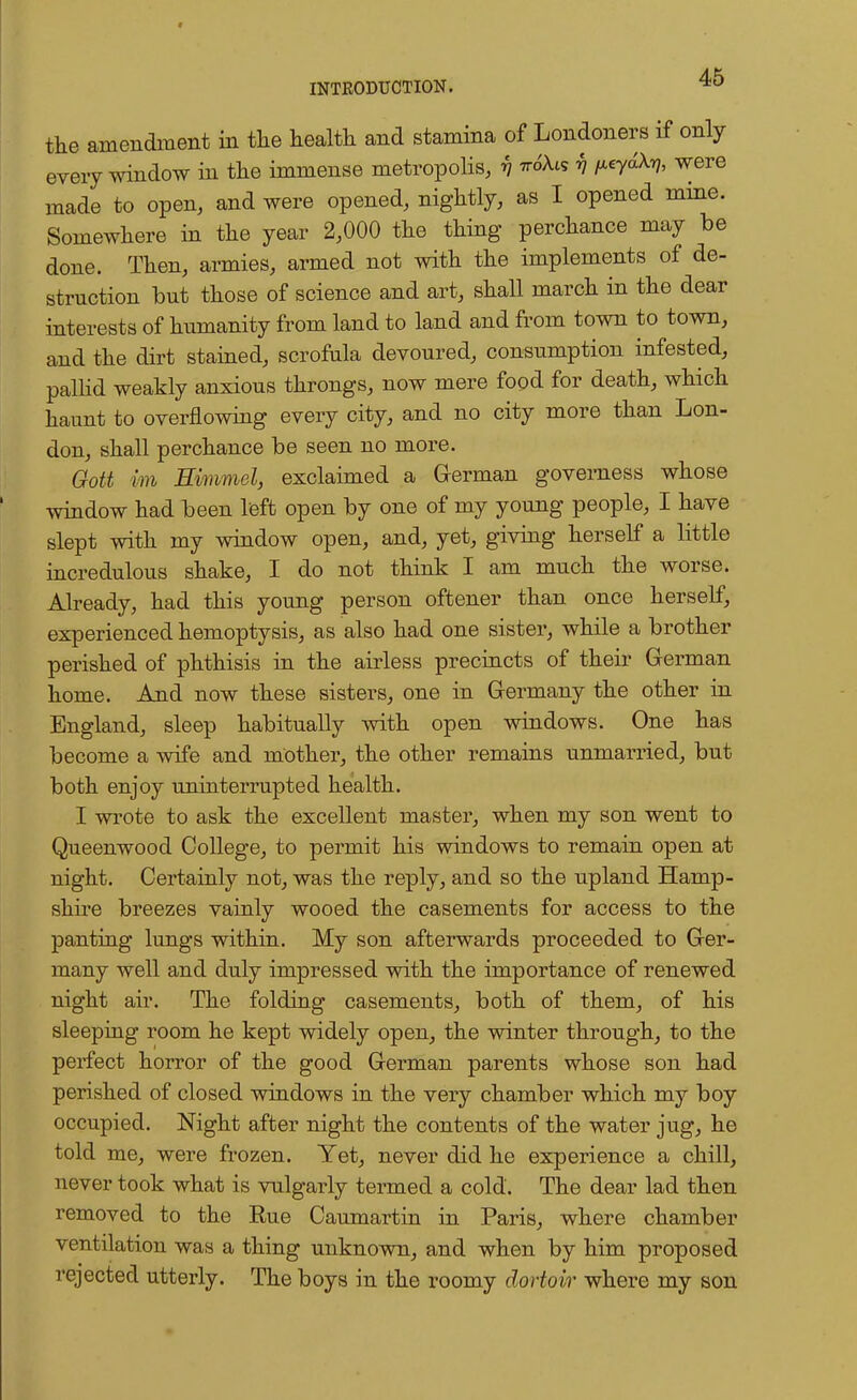 the amendment in the health and stamina of Londoners if only every window in the immense metropolis, y tto'Ais v fieydX-q, were made to open, and were opened, nightly, as I opened mine. Somewhere in the year 2,000 the thing perchance may be done. Then, armies, armed not with the implements of de- struction but those of science and art, shall march in the dear interests of humanity from land to land and from town to town, and the dirt stained, scrofula devoured, consumption infested, pallid weakly anxious throngs, now mere food for death, which haunt to overflowing every city, and no city more than Lon- don, shall perchance be seen no more. Gott im Himmel, exclaimed a German governess whose window had been left open by one of my young people, I have slept with my window open, and, yet, giving herself a little incredulous shake, I do not think I am much the worse. Already, had this young person oftener than once herself, experienced hemoptysis, as also had one sister, while a brother perished of phthisis in the airless precincts of their German home. And now these sisters, one in Germany the other in England, sleep habitually with open windows. One has become a wife and mother, the other remains unmarried, but both enjoy uninterrupted health. I wrote to ask the excellent master, when my son went to Queenwood College, to permit his windows to remain open at night. Certainly not, was the reply, and so the upland Hamp- shire breezes vainly wooed the casements for access to the panting lungs within. My son afterwards proceeded to Ger- many well and duly impressed with the importance of renewed night air. The folding casements, both of them, of his sleeping room he kept widely open, the winter through, to the perfect horror of the good German parents whose son had perished of closed windows in the very chamber which my boy occupied. Night after night the contents of the water jug, he told me, were frozen. Yet, never did he experience a chill, never took what is vulgarly termed a cold. The dear lad then removed to the Eue Caumartin in Paris, where chamber ventilation was a thing unknown, and when by him proposed rejected utterly. The boys in the roomy dortoir where my son