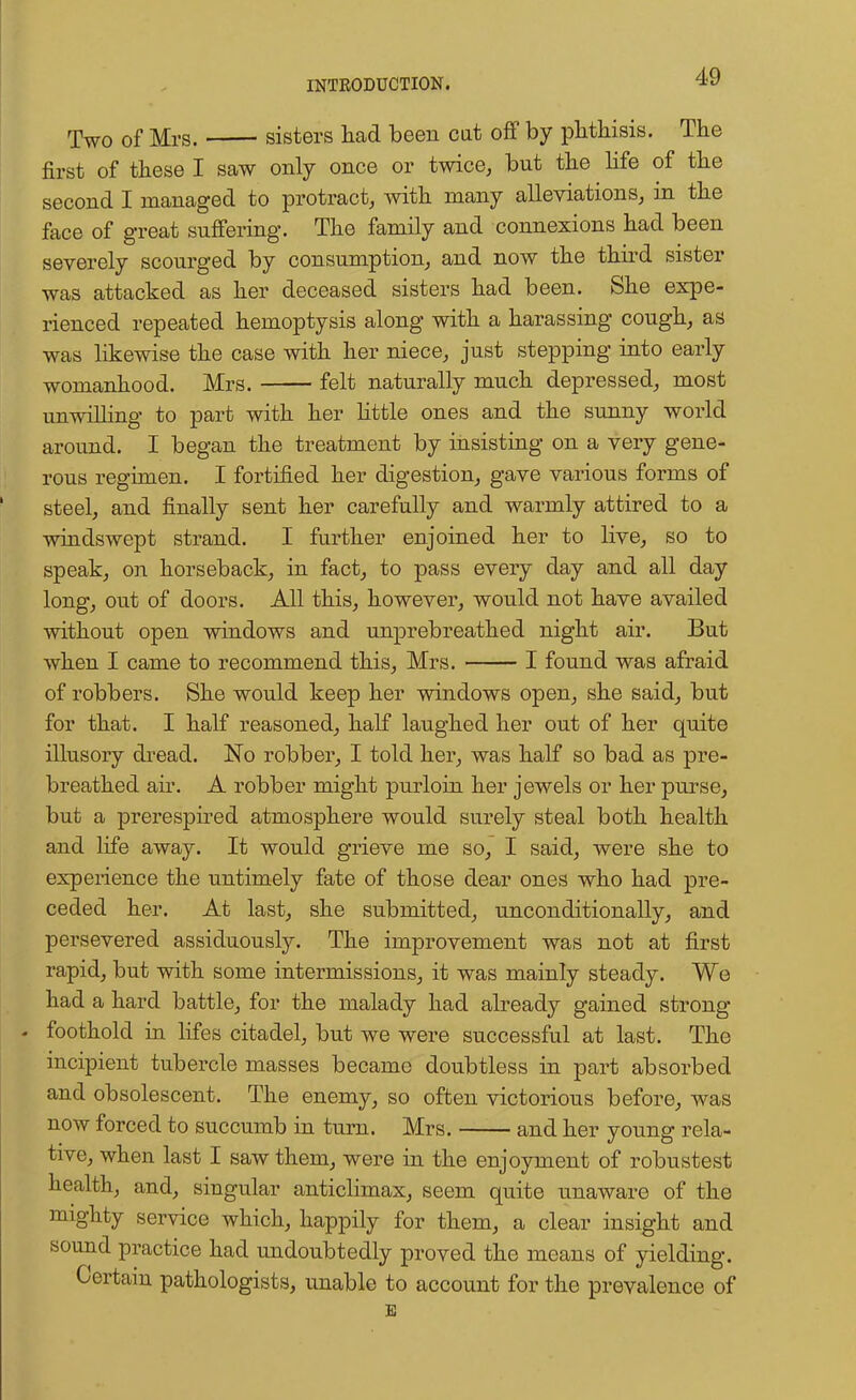 Two of Mrs. sisters had been cat off by phthisis. The first of these I saw only once or twice, but the life of the second I managed to protract, with many alleviations, in the face of great suffering. The family and connexions had been severely scourged by consumption, and now the third sister was attacked as her deceased sisters had been. She expe- rienced repeated hemoptysis along with a harassing cough, as was likewise the case with her niece, just stepping into early womanhood. Mrs. felt naturally much depressed, most unwilling to part with her little ones and the sunny world around. I began the treatment by insisting on a very gene- rous regimen. I fortified her digestion, gave various forms of steel, and finally sent her carefully and warmly attired to a windswept strand. I further enjoined her to live, so to speak, on horseback, in fact, to pass every day and all day long, out of doors. All this, however, would not have availed without open windows and unprebreathed night air. But when I came to recommend this, Mrs. I found was afraid of robbers. She would keep her windows open, she said, but for that. I half reasoned, half laughed her out of her quite illusory dread. No robber, I told her, was half so bad as pre- breathed air. A robber might purloin her jewels or her purse, but a prerespired atmosphere would surely steal both health and life away. It would grieve me so, I said, were she to experience the untimely fate of those dear ones who had pre- ceded her. At last, she submitted, unconditionally, and persevered assiduously. The improvement was not at first rapid, but with some intermissions, it was mainly steady. We had a hard battle, for the malady had already gained strong - foothold in lifes citadel, but we were successful at last. The incipient tubercle masses became doubtless in part absorbed and obsolescent. The enemy, so often victorious before, was now forced to succumb in turn. Mrs. and her young rela- tive, when last I saw them, were in the enjoyment of robustest health, and, singular anticlimax, seem quite unaware of the mighty service which, happily for them, a clear insight and sound practice had undoubtedly proved the means of yielding. Certain pathologists, unable to account for the prevalence of E