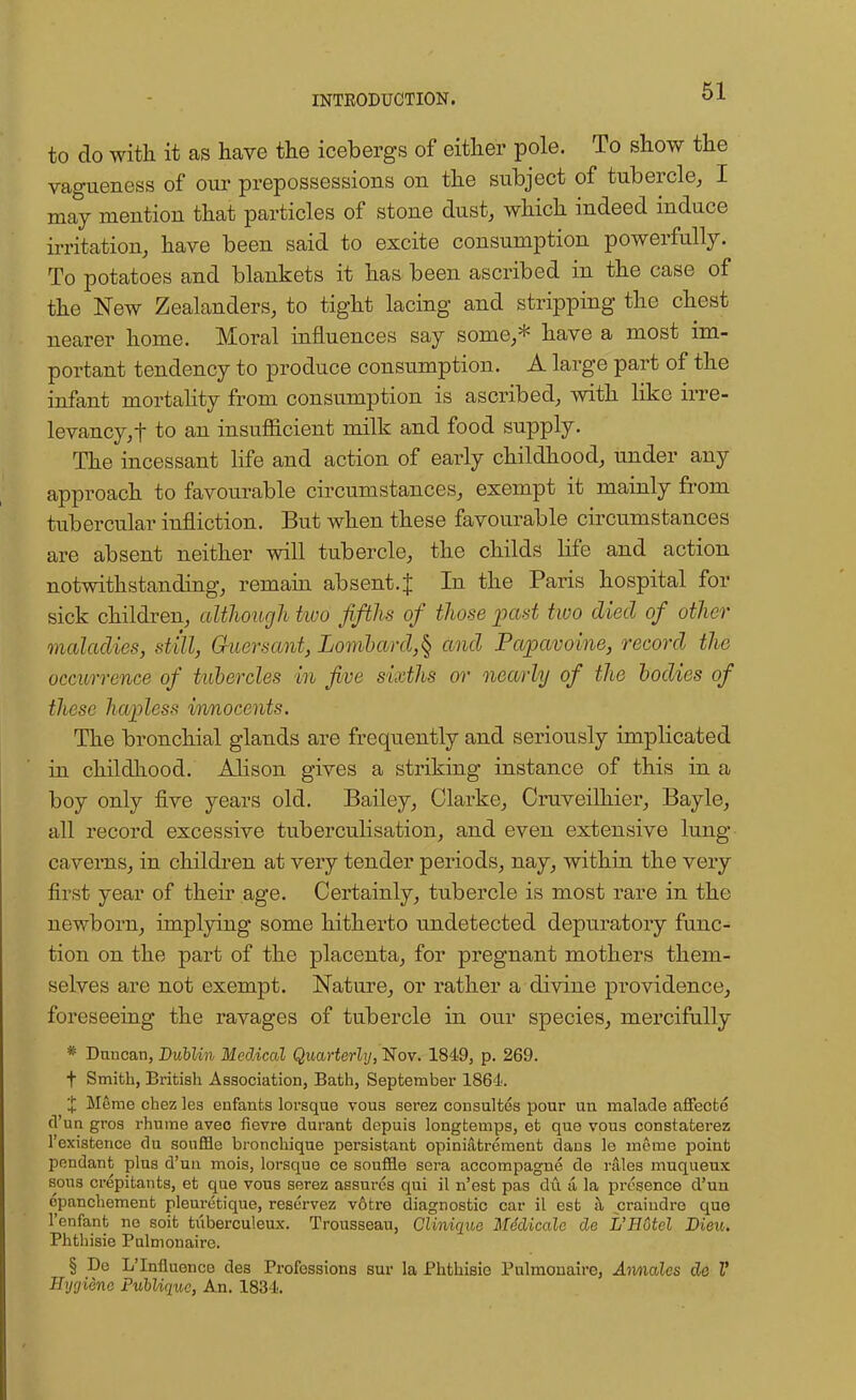 to do with it as have the icebergs of either pole. To show the vagueness of our prepossessions on the subject of tubercle, I may mention that particles of stone dust, which indeed induce irritation, have been said to excite consumption powerfully. To potatoes and blankets it has been ascribed in the case of the New Zealanders, to tight lacing and stripping the chest nearer home. Moral influences say some,* have a most im- portant tendency to produce consumption. A large part of the infant mortality from consumption is ascribed, with like irre- levancy, t to an insufficient milk and food supply. The incessant life and action of early childhood, under any approach to favourable circumstances, exempt it mainly from tubercular infliction. But when these favourable circumstances are absent neither will tubercle, the childs life and action notwithstanding, remain absent.J In the Paris hospital for sick children, although two fifths of those past two died of other maladies, still, Guersant, Lombard,^ and Papavoine, record the occurrence of tubercles in five sixths or nearly of the bodies of these hapless innocents. The bronchial glands are frequently and seriously implicated in childhood. Alison gives a striking instance of this in a boy only five years old. Bailey, Clarke, Cruveilhier, Bayle, all record excessive tuberculisation, and even extensive lung caverns, in children at very tender periods, nay, within the very first year of their age. Certainly, tubercle is most rare in the newborn, implying some hitherto undetected depuratory func- tion on the part of the placenta, for pregnant mothers them- selves are not exempt. Nature, or rather a divine providence, foreseeing the ravages of tubercle in our species, mercifully * Duncan, Dublin Medical Quarterly, Nov. 1849, p. 269. f Smith, British Association, Bath, September 1864. X Merae chez les enfants lorsque vous serez consultes pour un rnalade affecte d'un gros rhume avec fievre durant depuis longtemps, et que vous constatei-ez l'cxistence du souffle bronchique persistant opiniatrement dans le merae point pendant plus d'uu mois, lorsque ce souffle sera accompagne de rales muqueux sous crepitants, et que vous serez assures qui il n'est pas du a. la presence d'un opanchement pleuretique, reservez votre diagnostic car il est a craiudre que l'enfant no soit tuberculeux. Trousseau, Clinique Mddicale de L'Hotel Dieu. Phthisie Pulmonaire. § De L'Influence des Professions sur la Phthisie Pulmonaire, Annalcs de V Hygiene PuUiquc, An. 1834.