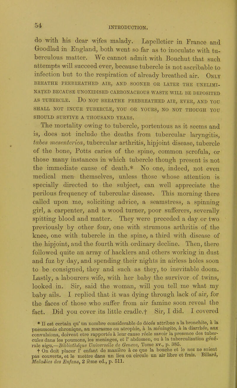 INTRODUCTION. do with his dear wifes malady. Lapelletier in France and Goodlad in England, both went so far as to inoculate with tu- berculous matter. We cannot admit with Bouchut that such attempts will succeed ever, because tubercle is not ascribable to infection but to the respiration of already breathed air. Only BREATHE PREBREATHED AIR, AND SOONER OR LATER THE UNELIMI- NATED BECAUSE UNOXIDISED CARBONACEOUS WASTE WILL BE DEPOSITED AS TUBERCLE. Do NOT BREATHE PREBREATHED AIR, EVER, AND YOU SHALL NOT INCUR TUBERCLE, YOU OR YOURS, NO NOT THOUGH YOU SHOULD SURVIVE A THOUSAND YEARS. The mortality owing to tubercle, portentous as it seems and is, does not include the deaths from tubercular laryngitis, tabes mesenterica, tubercular arthritis, hipjoint disease, tubercle of the bone, Potts caries of the spine, common scrofula, or those many instances in which tubercle though present is not the immediate cause of death.* No one, indeed, not even medical men themselves, unless those whose attention is specially directed to the subject, can well appreciate the perilous frequency of tubercular disease. This morning there called upon me, soliciting advice, a seamstress, a spinning girl, a carpenter, and a wood turner, poor sufferers, severally spitting blood and matter. They were preceded a day or two previously by other four, one with strumous arthritis of the knee, one with tubercle in the spine, a third with disease of the hipjoint, and the fourth with ordinary decline. Then, there followed quite an array of hacklers and others working in dust and fuz by day, and spending their nights in airless holes soon to be consigned, they and such as they, to inevitable doom. Lastly, a labourers wife, with her baby the survivor of twins, looked in. Sir, said the woman, will you tell me what my baby ails. I replied that it was dying through lack of air, for the faces of those who suffer from air famine soon reveal the fact. Did you cover its little cradle.f Sir, I did. I covered * II est certain qu' ira nombre considerable de deces afctribue a la bronchite, h la pneumonie cbronique, au marasme ou atropine, h la meningite, a la diarrhee, anx convulsions, doivent etre rapportes a leur cause reele savoir la presence des tuber- cules dans les poumons, les meninges, et 1' abdomen, ou a la tuberculisation gene- rate aigu,—Bibliothe'que Universelle de Qeneve, Tome xv., p. 385. t On doit placer 1' enfant de maniere a ce que la bouche et le nez ne soient pas couverts, et le mettrc dans nn lieu ou circulo un air libre et frais. Billard, Maladies des Enfans, 2 icme ed., p. 511.