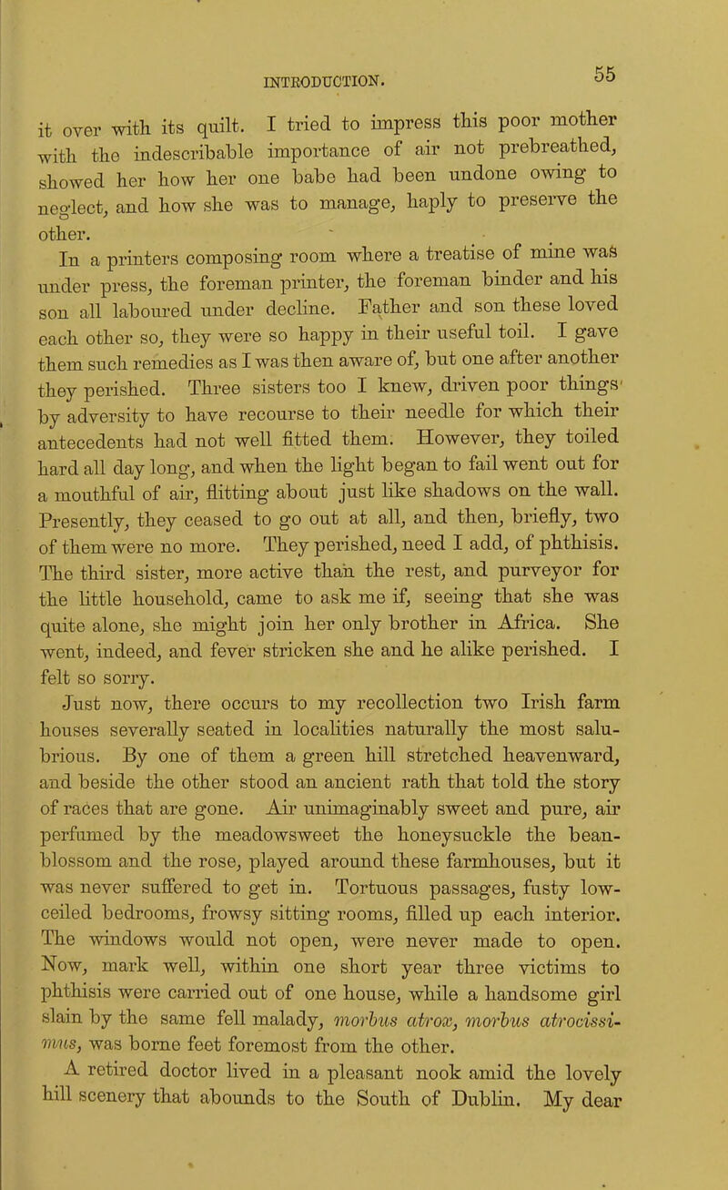 it over with its quilt. I tried to impress this poor mother with the indescribable importance of air not prebreathed, showed her how her one babe had been undone owing to neglect, and how she was to manage, haply to preserve the other. In a printers composing room where a treatise of mine was under press, the foreman printer, the foreman binder and his son all laboured under decline. Father and son these loved each other so, they were so happy in their useful toil. I gave them such remedies as I was then aware of, but one after another they perished. Three sisters too I knew, driven poor things' by adversity to have recourse to their needle for which their antecedents had not well fitted them. However, they toiled hard all day long, and when the light began to fail went out for a mouthful of air, flitting about just like shadows on the wall. Presently, they ceased to go out at all, and then, briefly, two of them were no more. They perished, need I add, of phthisis. The third sister, more active than the rest, and purveyor for the little household, came to ask me if, seeing that she was quite alone, she might join her only brother in Africa. She went, indeed, and fever stricken she and he alike perished. I felt so sorry. Just now, there occurs to my recollection two Irish farm houses severally seated in localities naturally the most salu- brious. By one of them a green hill stretched heavenward, and beside the other stood an ancient rath that told the story of races that are gone. Air unimaginably sweet and pure, air perfumed by the meadowsweet the honeysuckle the bean- blossom and the rose, played around these farmhouses, but it was never suffered to get in. Tortuous passages, fusty low- ceiled bedrooms, frowsy sitting rooms, filled up each interior. The windows would not open, were never made to open. Now, mark well, within one short year three victims to phthisis were carried out of one house, while a handsome girl slain by the same fell malady, morbus atrox, morbus atrocissi- onus, was borne feet foremost from the other. A retired doctor lived in a pleasant nook amid the lovely hill scenery that abounds to the South of Dublin. My dear