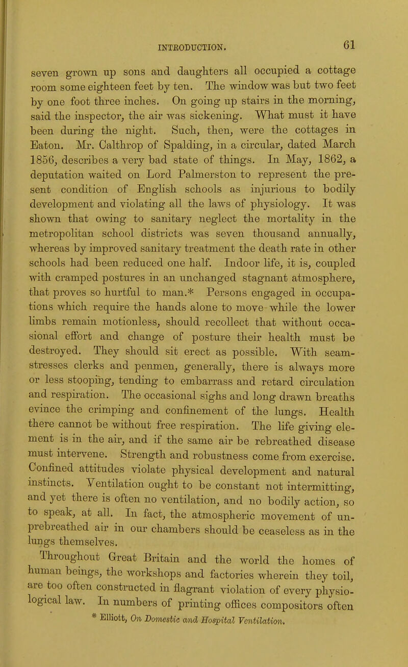 seven grown up sons and daughters all occupied a cottage room some eighteen feet by ten. The window was but two feet by one foot three inches. On going up stairs in the morning, said the inspector, the air was sickening. What must it have been during the night. Such, then, were the cottages in Eaton. Mr. Calthrop of Spalding, in a circular, dated March 1856, describes a very bad state of things. In May, 1862, a deputation waited on Lord Palmerston to represent the pre- sent condition of English schools as injurious to bodily development and violating all the laws of physiology. It was shown that owing to sanitary neglect the mortality in the metropolitan school districts was seven thousand annually, whereas by improved sanitary treatment the death rate in other schools had been reduced one half. Indoor life, it is, coupled with cramped postures in an unchanged stagnant atmosphere, that proves so hurtful to man.* Persons engaged in occupa- tions which require the hands alone to move while the lower limbs remain motionless, should recollect that without occa- sional effort and change of posture their health must be destroyed. They should sit erect as possible. With seam- stresses clerks and penmen, generally, there is always more or less stooping, tending to embarrass and retard circulation and respiration. The occasional sighs and long drawn breaths evince the crimping and confinement of the lungs. Health there cannot be without free respiration. The life giving ele- ment is in the air, and if the same air be rebreathed disease must intervene. Strength and robustness come from exercise. Confined attitudes violate physical development and natural instincts. Ventilation ought to be constant not intermitting, and yet there is often no ventilation, and no bodily action, so to speak, at all. In fact, the atmospheric movement of un- prebreathed air in our chambers should be ceaseless as in the lungs themselves. Throughout Great Britain and the world the homes of human beings, the workshops and factories wherein they toil, are too often constructed in flagrant violation of every physio- logical law. In numbers of printing offices compositors often * Elliott, On DomesUc and Hospital Ventilation.