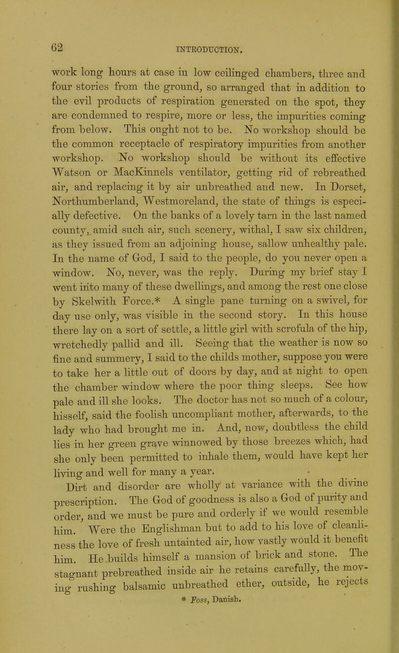 work long hours at case in low ceilinged chambers, three and four stories from the ground, so arranged that in addition to the evil products of respiration generated on the spot, they are condemned to respire, more or less, the impurities coming from below. This ought not to be. No workshop should be the common receptacle of respiratory impurities from another workshop. No workshop should be without its effective Watson or MacKinnels ventilator, getting rid of rebreathed air, and replacing it by air unbreathed and new. In Dorset, Northumberland, Westmoreland, the state of things is especi- ally defective. On the banks of a lovely tam in the last named county,, amid such air, such scenery, withal, I saw six children, as they issued from an adjoining house, sallow unhealthy pale. In the name of God, I said to the people, do you never open a window. No, never, was the reply. During my brief stay I went into many of these dwellings, and among the rest one close by Skelwith Force.* A single pane turning on a swivel, for day use only, was visible in the second story. In this house there lay on a sort of settle, a little girl with scrofula of the hip, wretchedly pallid and ill. Seeing that the weather is now so fine and summery, I said to the childs mother, suppose you were to take her a little out of doors by day, and at night to open the chamber window where the poor thing sleeps. See how pale and ill she looks. The doctor has not so much of a colour, hisself, said the foolish uncompliant mother, afterwards, to the lady who had brought me in. And, now, doubtless the child lies in her green grave winnowed by those breezes which, had she only been permitted to inhale them, would have kept her living and well for many a year. Dirt and disorder are wholly at variance with the divine prescription. The God of goodness is also a God of purity and order, and we must be pure and orderly if we would resemble him. Were the Englishman but to add to his love of cleanli- ness the love of fresh untainted air, how vastly would it benefit him. He .builds himself a mansion of brick and stone. The stagnant prebreathed inside air he retains carefully, the mov- ing rushing balsamic unbreathed ether, outside, he rejects # Foss, Danish.