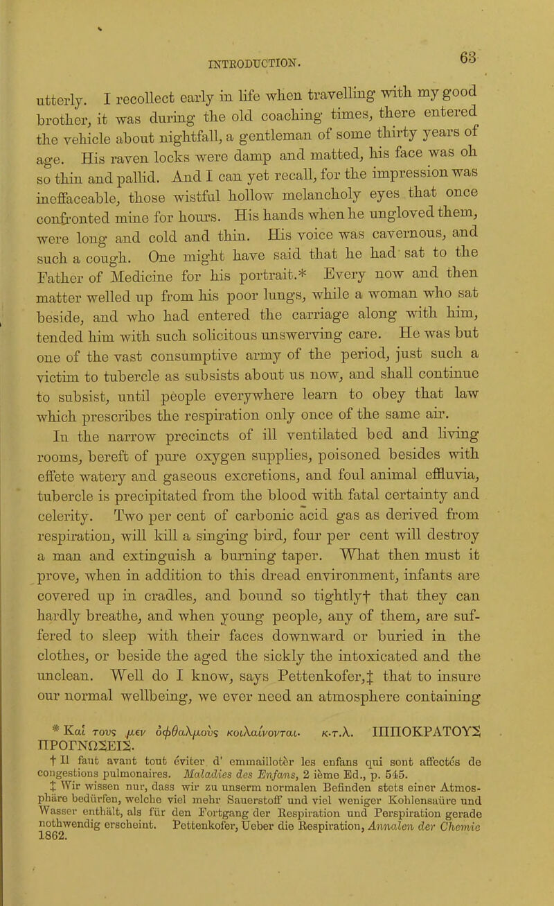 utterly. I recollect early in life when travelling with my good brother, it was during the old coaching times, there entered the vehicle about nightfall, a gentleman of some thirty years of age. His raven locks were damp and matted, his face was oh so thin and pallid. And I can yet recall, for the impression was ineffaceable, those wistful hollow melancholy eyes that once confronted mine for hours. His hands when he ungloved them, were long and cold and thin. His voice was cavernous, and such a cough. One might have said that he had sat to the Father of Medicine for his portrait.* Every now and then matter welled up from his poor lungs, while a woman who sat beside, and who had entered the carriage along with him, tended him with such solicitous unswerving care. He was but one of the vast consumptive army of the period, just such a victim to tubercle as subsists about us now, and shall continue to subsist, until people everywhere learn to obey that law which prescribes the respiration only once of the same air. In the narrow precincts of ill ventilated bed and living rooms, bereft of pure oxygen supplies, poisoned besides with effete watery and gaseous excretions, and foul animal effluvia, tubercle is precipitated from the blood with fatal certainty and celerity. Two per cent of carbonic acid gas as derived from respiration, will kill a singing bird, four per cent will destroy a man and extinguish a burning taper. What then must it prove, when in addition to this dread environment, infants are covered up in cradles, and bound so tightlyf that they can hardly breathe, and when young people, any of them, are suf- fered to sleep with their faces downward or buried in the clothes, or beside the aged the sickly the intoxicated and the unclean. Well do I know, says Pettenkofer,J that to insure our normal wellbeing, we ever need an atmosphere containing * Kat tovs ju.€v 6<f>9a\fxovs KotXatvovrat. k-t.X. IIIIIOKPATOY3 nporN02Ei2- f II faufc avaiit tout eviter d' emmailloter les enfans qui sont affectcs de congestions pulmonaires. Maladies des Enfans, 2 iemo Ed., p. 545. X Wir wissen nur, dass wir zu unserm normalen Bofinden stcts eincr Atmos- phare bediirfen, welche viel mehr Sauerstoff und viel weniger Kohlensaure und Wasser enthiilt, als fiir den Fortgang der Respiration und Perspiration gerade nothwendig erscheint. Petfcenkofer, Ueber die Eespiration, Annalen der Chemic 1862.