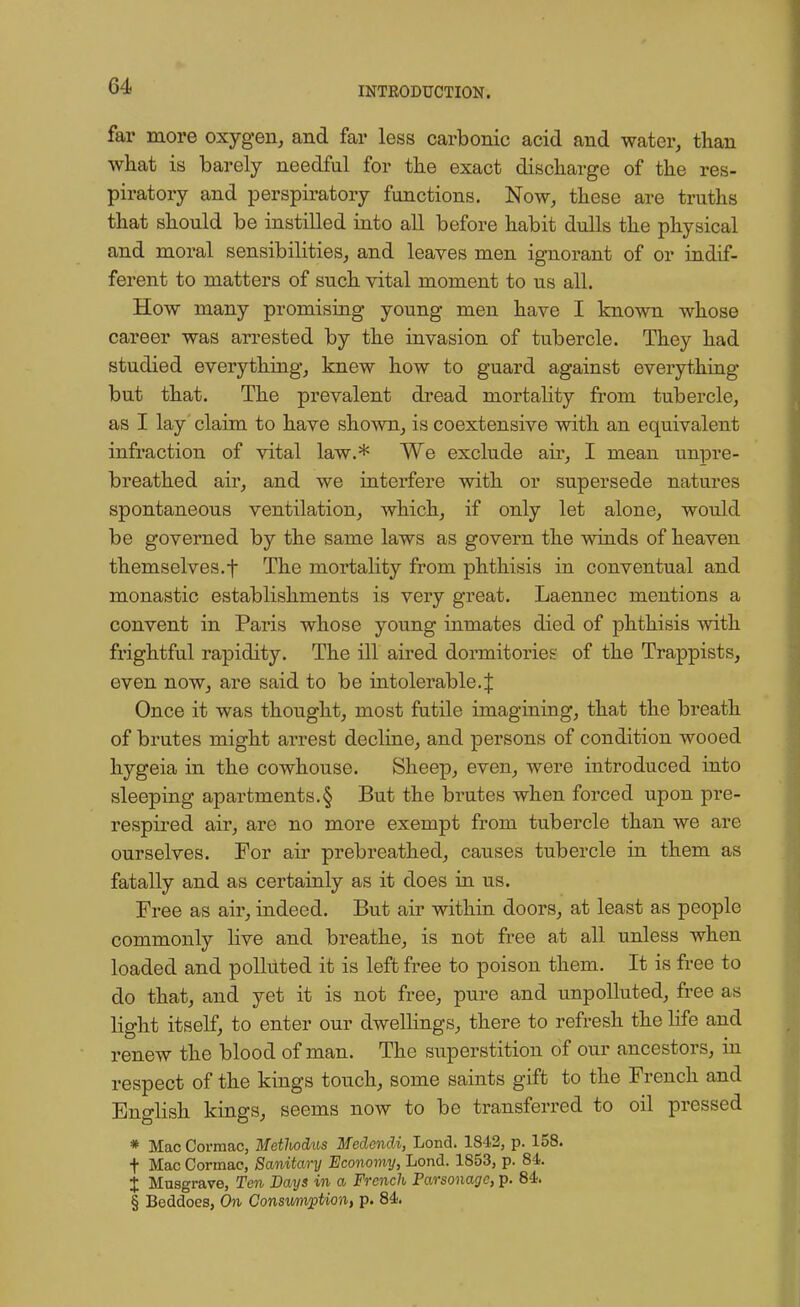 far more oxygen, and far less carbonic acid and water, than what is barely needful for the exact discharge of the res- piratory and perspiratory functions. Now, these are truths that should be instilled into all before habit dulls the physical and moral sensibilities, and leaves men ignorant of or indif- ferent to matters of such vital moment to us all. How many promising young men have I known whose career was arrested by the invasion of tubercle. They had studied everything, knew how to guard against everything but that. The prevalent dread mortality from tubercle, as I lay claim to have shown, is coextensive with an equivalent infraction of vital law.* We exclude air, I mean unpre- breathed air, and we interfere with or supersede natures spontaneous ventilation, which, if only let alone, would be governed by the same laws as govern the winds of heaven themselves.f The mortality from phthisis in conventual and monastic establishments is very great. Laennec mentions a convent in Paris whose young inmates died of phthisis with frightful rapidity. The ill aired dormitories of the Trappists, even now, are said to be intolerable4 Once it was thought, most futile imagining, that the breath of brutes might arrest decline, and persons of condition wooed hygeia in the cowhouse. Sheep, even, were introduced into sleeping apartments.§ But the brutes when forced upon pre- respired air, are no more exempt from tubercle than we are ourselves. For air prebreathed, causes tubercle in them as fatally and as certainly as it does in us. Free as air, indeed. But air within doors, at least as people commonly live and breathe, is not free at all unless when loaded and polluted it is left free to poison them. It is free to do that, and yet it is not free, pure and unpolluted, free as light itself, to enter our dwellings, there to refresh the life and renew the blood of man. The superstition of our ancestors, in respect of the kings touch, some saints gift to the French and English kings, seems now to be transferred to oil pressed * Mac Cormac, Metlwdus Medondi, Lond. 1842, p. 158. f Mac Cormac, Sanitary Economy, Lond. 1853, p. 84. J Musgrave, Ten Days in a French Parsonage, p. 84. § Beddoes, On Consumption, p. 84.