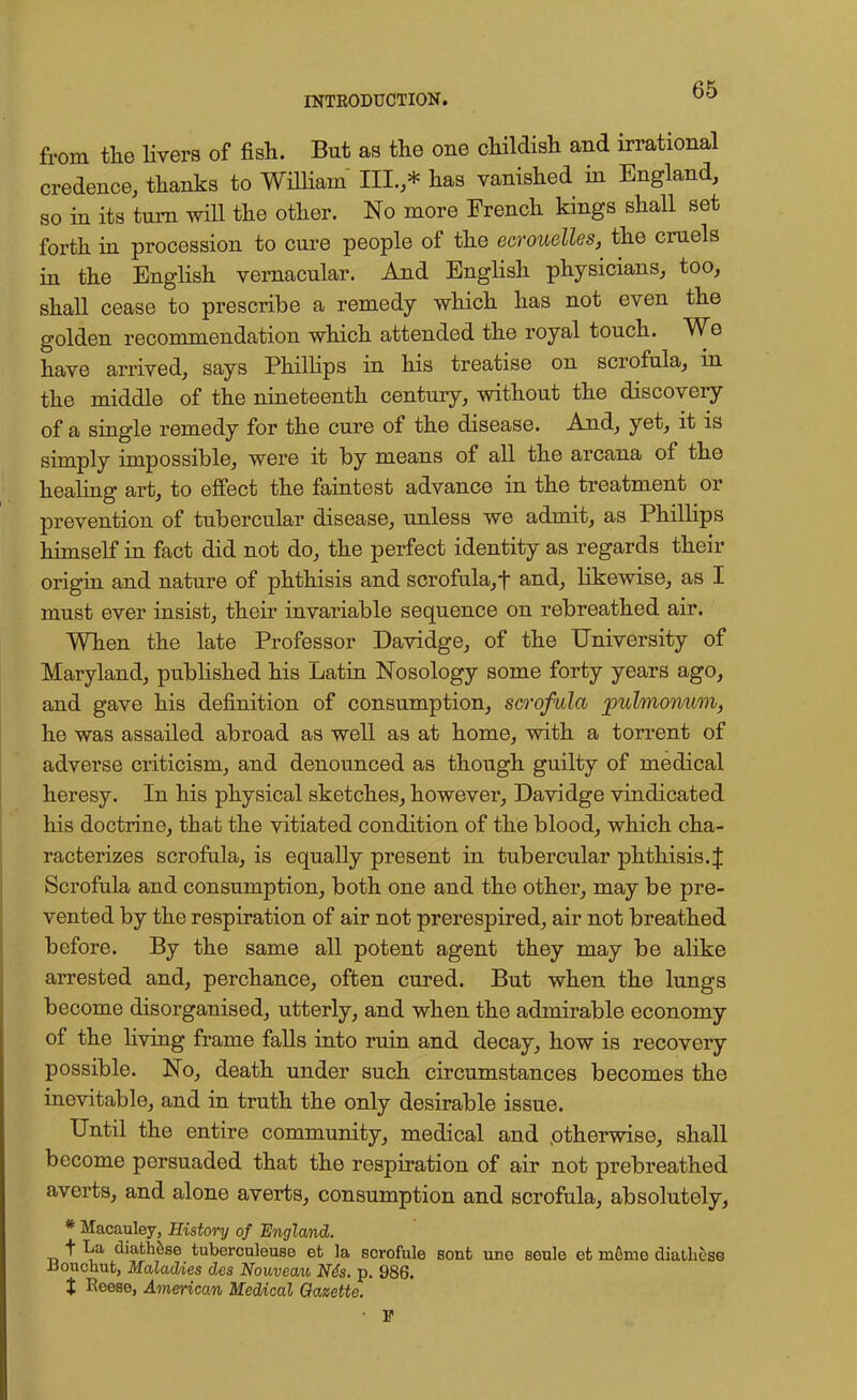 from the livers of fish. But as the one childish and irrational credence, thanks to William III.,* has vanished in England, so in its turn will the other. No more French kings shall set forth in procession to cure people of the ecrouelles, the cruels in the English vernacular. And English physicians, too, shall cease to prescribe a remedy which has not even the golden recommendation which attended the royal touch. We have arrived, says Phillips in his treatise on scrofula, in the middle of the nineteenth century, without the discovery of a single remedy for the cure of the disease. And, yet, it is simply impossible, were it by means of all the arcana of the healing art, to effect the faintest advance in the treatment or prevention of tubercular disease, unless we admit, as Phillips himself in fact did not do, the perfect identity as regards their origin and nature of phthisis and scrofula, f and, likewise, as I must ever insist, their invariable sequence on rebreathed air. When the late Professor Davidge, of the University of Maryland, published his Latin Nosology some forty years ago, and gave his definition of consumption, scrofula pulmonum, he was assailed abroad as well as at home, with a torrent of adverse criticism, and denounced as though guilty of medical heresy. In his physical sketches, however, Davidge vindicated his doctrine, that the vitiated condition of the blood, which cha- racterizes scrofula, is equally present in tubercular phthisis. J Scrofula and consumption, both one and the other, may be pre- vented by the respiration of air not prerespired, air not breathed before. By the same all potent agent they may be alike arrested and, perchance, often cured. But when the lungs become disorganised, utterly, and when the admirable economy of the living frame falls into ruin and decay, how is recovery possible. No, death under such circumstances becomes the inevitable, and in truth the only desirable issue. Until the entire community, medical and otherwise, shall become persuaded that the respiration of air not prebreathed averts, and alone averts, consumption and scrofula, absolutely, * Macauley, History of England. t diathfcse tuberculeuso et la scrofule sont uno seule et mcme diatliese ttouctrat, Maladies des Nouveau Nds. p. 986. % Reese, American Medical Gazette. ■ V