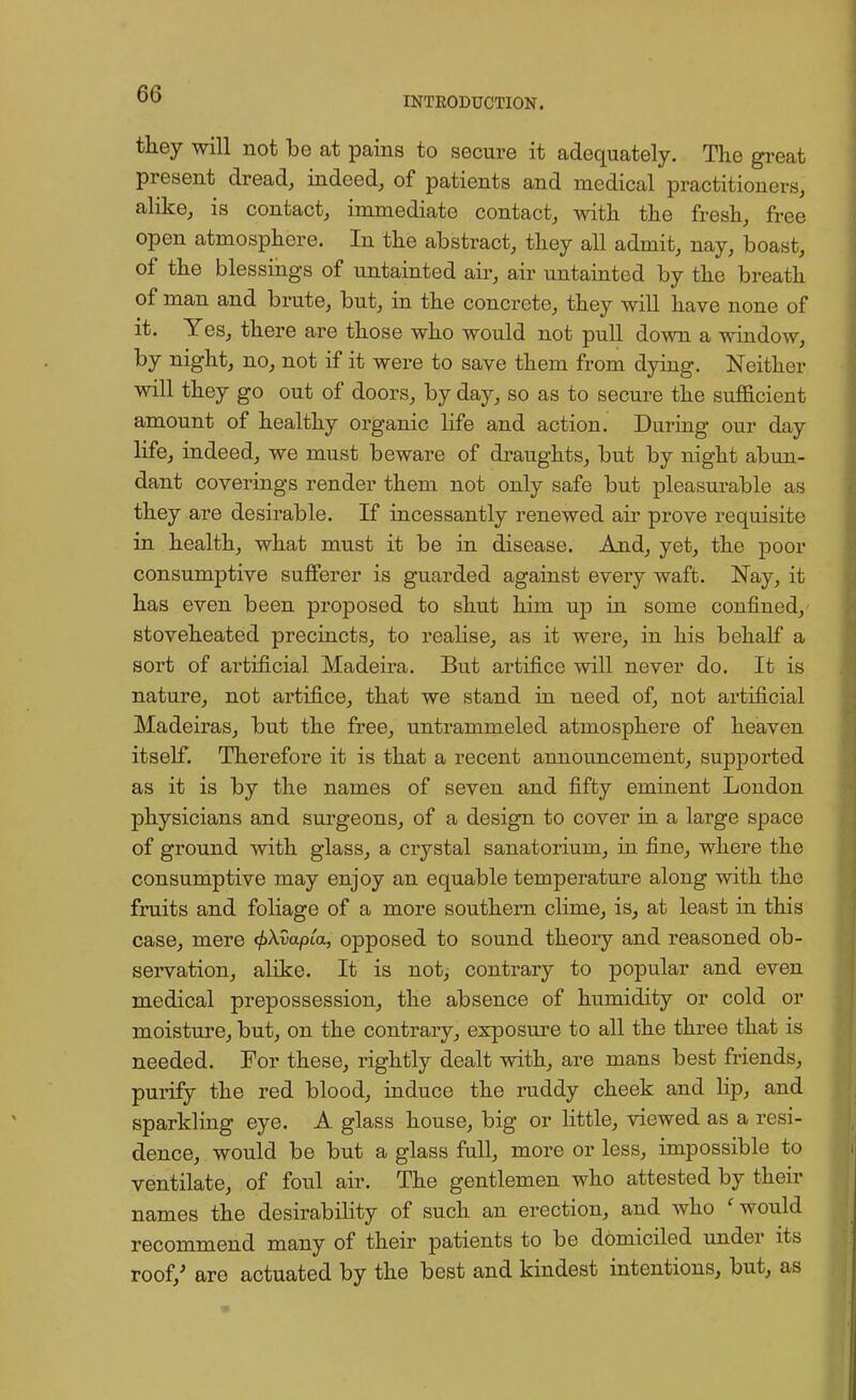 INTRODUCTION. they will not be at pains to secure it adequately. The great present dread, indeed, of patients and medical practitioners, alike, is contact, immediate contact, with the fresh, free open atmosphere. In the abstract, they all admit, nay, boast, of the blessings of untainted air, air untainted by the breath of man and brute, but, in the concrete, they will have none of it. Yes, there are those who would not pull down a window, by night, no, not if it were to save them from dying. Neither will they go out of doors, by day, so as to secure the sufficient amount of healthy organic life and action. During our day life, indeed, we must beware of draughts, but by night abun- dant coverings render them not only safe but pleasurable as they are desirable. If incessantly renewed air prove requisite in health, what must it be in disease. And, yet, the poor consumptive sufferer is guarded against every waft. Nay, it has even been proposed to shut him up in some coufined, stoveheated precincts, to realise, as it were, in his behalf a sort of artificial Madeira. But artifice will never do. It is nature, not artifice, that we stand in need of, not artificial Madeiras, but the free, untrammeled atmosphere of heaven itself. Therefore it is that a recent announcement, supported as it is by the names of seven and fifty eminent London physicians and surgeons, of a design to cover in a large space of ground with glass, a crystal sanatorium, in fine, where the consumptive may enjoy an equable temperature along with the fruits and foliage of a more southern clime, is, at least in this case, mere <£A.Capia, opposed to sound theory and reasoned ob- servation, alike. It is not, contrary to popular and even medical prepossession, the absence of humidity or cold or moisture, but, on the contrary, exposure to all the three that is needed. For these, rightly dealt with, are mans best friends, purify the red blood, induce the ruddy cheek and lip, and sparkling eye. A glass house, big or little, viewed as a resi- dence, would be but a glass full, more or less, impossible to ventilate, of foul air. The gentlemen who attested by their names the desirability of such an erection, and who ' would recommend many of their patients to be domiciled under its roof/ are actuated by the best and kindest intentions, but, as