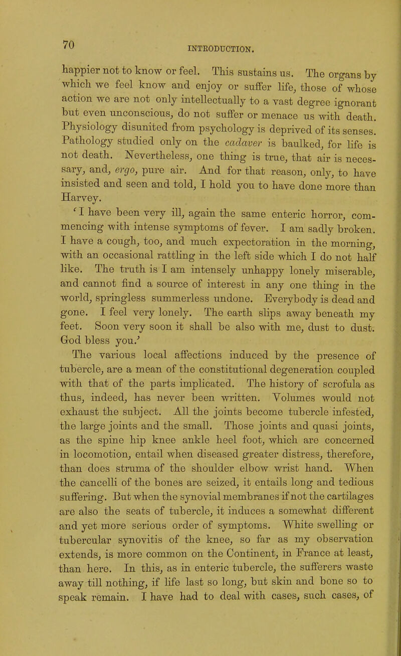 INTRODUCTION. happier not to know or feel. This sustains us. The organs by which we feel know and enjoy or suffer life, those of whose action we are not only intellectually to a vast degree ignorant but even unconscious, do not suffer or menace us with death. Physiology disunited from psychology is deprived of its senses. Pathology studied only on the cadaver is baulked, for life is not death. Nevertheless, one thing is true, that air is neces- sary, and, ergo, pure air. And for that reason, only, to have insisted and seen and told, I hold you to have done more than Harvey. c I have been very ill, again the same enteric horror, com- mencing with intense symptoms of fever. I am sadly broken. I have a cough, too, and much expectoration in the morning, with an occasional rattling in the left side which I do not half like. The truth is I am intensely unhappy lonely miserable, and cannot find a source of interest in any one thing in the world, springless summerless undone. Everybody is dead and gone. I feel very lonely. The earth slips away beneath my feet. Soon very soon it shall be also with me, dust to dust. God bless you/ The various local affections induced by the presence of tubercle, are a mean of the constitutional degeneration coupled with that of the parts implicated. The history of scrofula as thus, indeed, has never been written. Volumes would not exhaust the subject. All the joints become tubercle infested, the large joints and the small. Those joints and quasi joints, as the spine hip knee ankle heel foot, which are concerned in locomotion, entail when diseased greater distress, therefore, than does struma of the shoulder elbow wrist hand. When the cancelli of the bones are seized, it entails long and tedious suffering. But when the synovial membranes if not the cartilages are also the seats of tubercle, it induces a somewhat different and yet more serious order of symptoms. White swelling or tubercular synovitis of the knee, so far as my observation extends, is more common on the Continent, in France at least, than here. In this, as in enteric tubercle, the sufferers waste away till nothing, if life last so long, but skin and bone so to speak remain. I have had to deal with cases, such cases, of