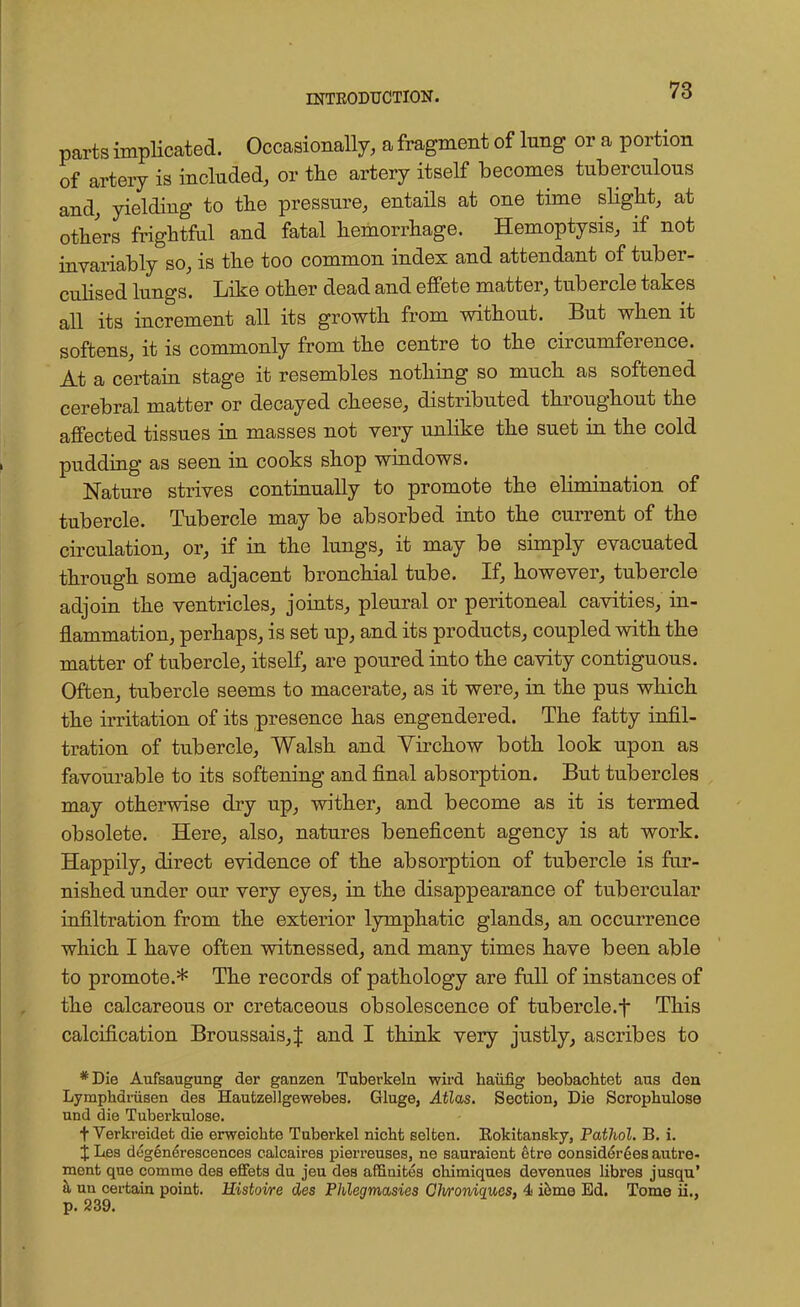 parts implicated. Occasionally, a fragment of lung or a portion of artery is included, or the artery itself becomes tuberculous and, yielding to the pressure, entails at one time slight, at others frightful and fatal hemorrhage. Hemoptysis, if not invariably so, is the too common index and attendant of tuber- culised lungs. Like other dead and effete matter, tubercle takes all its increment all its growth from without. But when it softens, it is commonly from the centre to the circumference. At a certain stage it resembles nothing so much as softened cerebral matter or decayed cheese, distributed throughout the affected tissues in masses not very unlike the suet in the cold pudding as seen in cooks shop windows. Nature strives continually to promote the elimination of tubercle. Tubercle may be absorbed into the current of the circulation, or, if in the lungs, it may be simply evacuated through some adjacent bronchial tube. If, however, tubercle adjoin the ventricles, joints, pleural or peritoneal cavities, in- flammation, perhaps, is set up, and its products, coupled with the matter of tubercle, itself, are poured into the cavity contiguous. Often, tubercle seems to macerate, as it were, in the pus which the irritation of its presence has engendered. The fatty infil- tration of tubercle, Walsh and Yirchow both look upon as favourable to its softening and final absorption. But tubercles may otherwise dry up, wither, and become as it is termed obsolete. Here, also, natures beneficent agency is at work. Happily, direct evidence of the absorption of tubercle is fur- nished under oar very eyes, in the disappearance of tubercular infiltration from the exterior lymphatic glands, an occurrence which I have often witnessed, and many times have been able to promote.* The records of pathology are full of instances of the calcareous or cretaceous obsolescence of tubercle.f This calcification Broussais,J and I think very justly, ascribes to *Die Aufsaugung der ganzen Tuberkeln wird haiifig beobachtet aus den Lymphdriisen des Hautzellgewebes. Gluge, Atlas. Section, Die Scrophulose und die Tuberkulose. t Verkreidet die erweichfce Tuberkel nicht selten. Rokitansky, Pathol. B. i. % Lea degenerescences calcaires pierreuses, ne sauraient etre considerees autre- ment que comme des effeta du jeu des affinites chimiques devenues libres jusqu' a un certain point. Ristoire des Phlegmasies Glwoniqucs, 4s ieme Ed. Tome ii., p. 239.