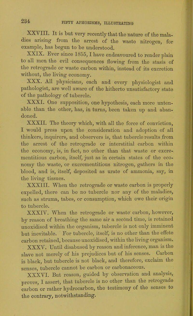 XXVIII. It is but very recently that the nature of the mala- dies arising from the arrest of the waste nitrogen, for example, has begun to be understood. XXIX. Ever since 1855,1 have endeavoured to render plain to all men the evil consequences flowing from the stasis of the retrograde or waste carbon within, instead of its excretion without, the living economy. XXX. All physicians, each and every physiologist and pathologist, are well aware of the hitherto unsatisfactory state of the pathology of tubercle. XXXI. One supposition, one hypothesis, each more unten- able than the other, has, in turns, been taken up and aban- doned. XXXII. The theory which, with all the force of conviction, I would press upon the consideration and adoption of all thinkers, inquirers, and observers is, that tubercle results from the arrest of the retrograde or interstitial carbon within the economy, is, in fact, no other than that waste or excre- mentitious carbon, itself, just as in certain states of the eco- nomy the waste, or excrementitious nitrogen, gathers in the blood, and is, itself, deposited as urate of ammonia, say, in the living tissues. XXXIII. When the retrograde or waste carbon is properly expelled, there can be no tubercle nor any of the maladies, such as struma, tabes, or consumption, which owe their origin to tubercle. XXXIV. When the retrograde or waste carbon, however, by reason of breathing the same air a second time, is retained unoxidised within the organism, tubercle is not only imminent but inevitable. For tubercle, itself, is no other than the effete carbon retained, because unoxidised, within the living organism. - XXXY. Until disabused by reason and inference, man is the slave not merely of his prejudices but of his senses. Carbon is black, but tubercle is not black, and therefore, exclaim the senses, tubercle cannot be carbon or carbonaceous. XXXVI. But reason, guided by observation and analysis, proves, I assert, that tubercle is no other than the retrograde carbon or rather hydrocarbon, the testimony of the senses to the contrary, notwithstanding.