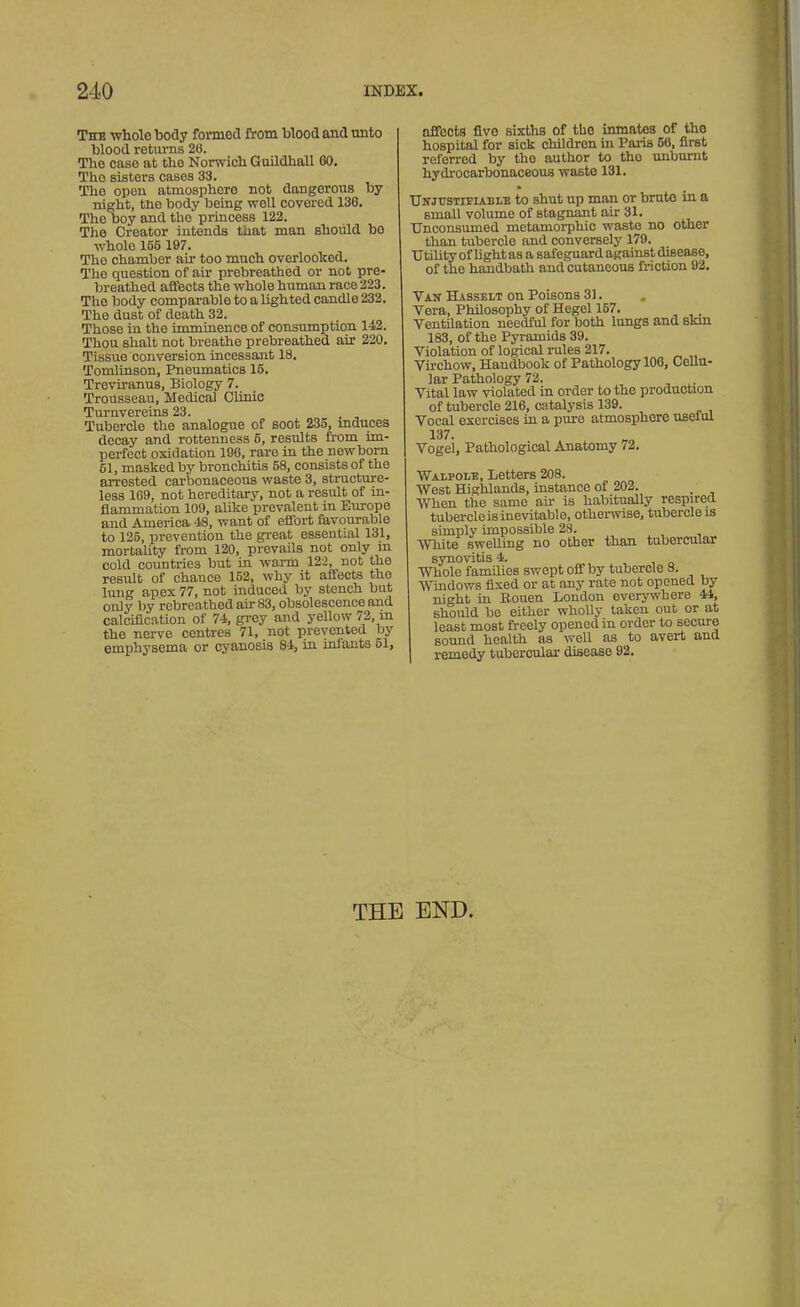 The whole body formed from blood and unto blood returns 26. The case at the Norwich Guildhall 60. Tho sisters cases 33. The open atmosphoro not dangerous by night, the body being woll covered 130. The boy and the princess 122. The Creator intends that man should bo whole 165 197. Tho chamber air too much overlooked. The question of air prebreathed or not pre- breathed affects the whole human race 223. Tho body comparable to a lighted candle 232. The dust of death 32. Those in the imminence of consumption 142. Thou shalt not breathe prebreathed air 220. Tissue conversion incessant 18. Tomlinson, Pneumatics 15. Treviranus, Biology 7. Trousseau, Medical Clinic Turnvereins 23. Tubercle the analogue of soot 235, mduces decay and rottenness 5, results from im- perfect oxidation 196, rare in the newborn 51, masked by bronchitis 58, consists of the arrested carbonaceous waste 3, structure- less 169, not hereditary, not a result of in- flammation 109, alike prevalent in Europe and America -18, want of effort favourable to 125, prevention the great essential 131, mortality from 120, prevails not only m cold countries but in warm 122, not tho result of chance 152, why it affects the lung apex 77, not induced by stench but only by rebreathed air 83, obsolescence and calcification of 74, grey and yellow 72, m the nerve centres 71, not prevented by emphysema or cyanosis 84, in infants 51, affects fivo sixths of tho inmates of tho hospital for sick children in Paris 56, first referred by tho author to tho unburnt hydrocarbonaceous waste 131. Us1 justifiable to shut up man or brute in a small volume of stagnant air 31. Unconsumed metamorphic waste no other than tubercle and conversely 179. Utility of light as a safeguard against disease, of the handbath and cutaneous friction 92. Van Hasselt on Poisons 31. Vera, Philosophy of Hegel 157. . Ventilation needful for both lungs and Bkm 183, of the Pyramids 39. Violation of logical rules 217. Virchow, Handbook of Pathology 100, Cellu- lar Pathology 72. Vital law violated in order to the production of tubercle 216, catalysis 139. Vocal exercises in a pure atmosphere useiul 137. Vogel, Pathological Anatomy 72. Walpole, Letters 208. West Highlands, instance of 202. When the same air is habitually respired tubercle is inevitable, otherwise, tubercle is simply impossible 28. White swelling no other than tubercular synovitis 4. Whole families swept off by tubercle 8. Windows fixed or at any rate not opened by night hi Bouen London everywhere 44, should be either wholly taken out or at least most freely opened in order to secure sound health as well as to avert and remedy tubercular disease 92. THE END.