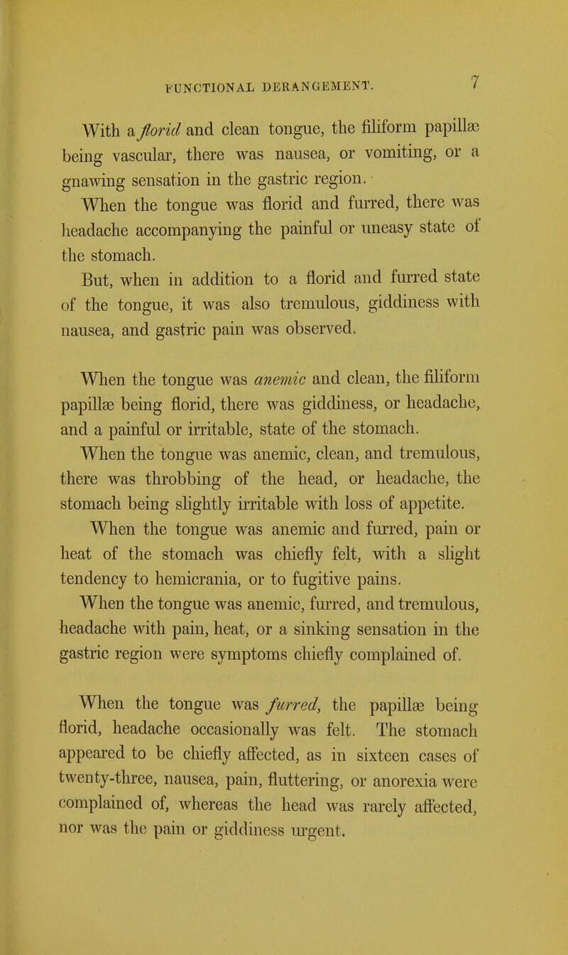 With a fiorid and clean tongue, the fihform papillae being vascular, there was nausea, or vomiting, or a gnawing sensation in the gastric region. When the tongue was florid and furred, there was headache accompanying the painful or imeasy state of the stomach. But, when in addition to a florid and furred state of the tongue, it was also tremulous, giddiness with nausea, and gastric pain was observed. When the tongue was anemic and clean, the filiform papillae being florid, there was giddiness, or headache, and a painful or irritable, state of the stomach. When the tongue was anemic, clean, and tremulous, there was throbbing of the head, or headache, the stomach being shghtly irritable with loss of appetite. When the tongue was anemic and furred, pain or heat of the stomach was chiefly felt, witli a slight tendency to hemicrania, or to fugitive pains. When the tongue was anemic, furred, and tremulous, headache with pain, heat, or a sinking sensation in the gastric region were symptoms chiefly complained of. When the tongue was furred, the papiflae being florid, headache occasionally was felt. The stomach appeared to be chiefly affected, as in sixteen cases of twenty-three, nausea, pain, fluttering, or anorexia were complained of, whereas the head was rarely affected, nor was the pain or giddiness lu-gent.