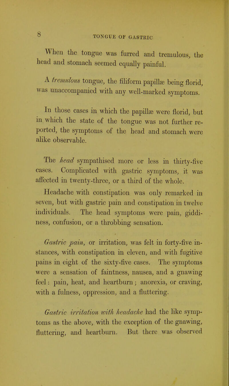 TONGUE OF GASTRIC When the tongue was furred and tremulous, the head and stomach seemed equally painful. A tremulous tongue, the fihform papillee being florid, was unaccompanied with any well-marked symptoms. In those cases in which the papillae were florid, but in which the state of the tongue was not fm-ther re- ported, the symptoms of the head and stomach were alike observable. The head sympathised more or less in thirty-five cases. Complicated with gastric symptoms, it was afiected in twenty-three, or a third of the whole. Headache with constipation was only remarked in seven, but with gastric pain and constipation in twelve individuals. The head symptoms were pain, giddi- ness, confusion, or a throbbing sensation. Gastric pain, or irritation, was felt in forty-five in- stances, with constipation in eleven, and with fugitive pains in eight of the sixty-five cases. The symptoms were a sensation of faintness, nausea, and a gnawing feel: pain, heat, and heartburn; anorexia, or craving, with a fulness, oppression, and a fluttering. Gastric irritation with headache had the like symp- toms as the above, with the exception of the gnamng, fluttering, and heartburn. But there was observed