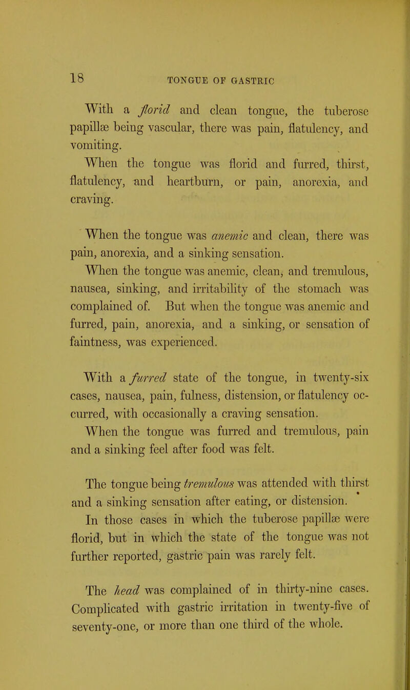 With a Jlorid and clean tongue, the tuberose papillae being vascular, there was pain, flatulency, and vomiting. When the tongue was florid and furred, thirst, flatulency, tind heartburn, or pain, anorexia, and craving. When the tongue was anemic and clean, there was pain, anorexia, and a sinking sensation. When the tongue was anemic, clean, and tremulous, nausea, sinking, and irritability of the stomach was complained of. But when the tongue was anemic and furred, pain, anorexia, and a sinking, or sensation of faintness, was experienced. With furred state of the tongue, in twenty-six cases, nausea, pain, fulness, distension, or flatulency oc- curred, with occasionally a craving sensation. When the tongue was furred and tremulous, pain and a sinking feel after food was felt. The tongue being tremulous was attended with thirst and a sinking sensation after eating, or distension. In those cases in which the tuberose papillae were florid, but in which the state of the tongue Avas not further reported, gastric pain was rarely felt. The head was complained of in thirty-nine cases. Complicated with gastric irritation in twenty-five of seventy-one, or more than one third of the whole.