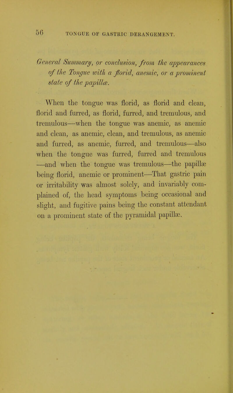 General Summary, or conclusion, from the appearances of the Tongue with a florid, anemic, or a prominent state of the papillce. When the tongue was florid, as florid and clean, florid and furred, as florid, furred, and tremulous, and tremulous—when the tongue was anemic, as anemic and clean, as anemic, clean, and tremulous, as anemic and furred, as anemic, furred, and tremulous—also when the tongue was furred, furred and tremulous —and when the tongue was tremulous—the papiUse being florid, anemic or prominent—That gastric pain or irritability was almost solely, and invariably com- plained of, the head symptoms being occasional and shght, and fugitive pains being the constant attendant on a prominent state of the pyramidal papillae.