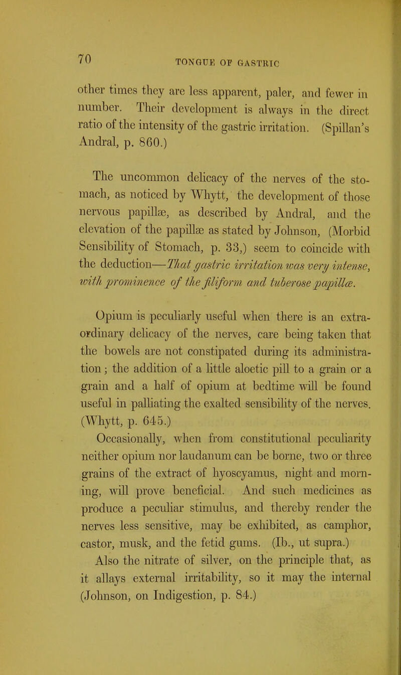 other times they are less apparent, paler, and fewer in number. Their development is always in the direct ratio of the intensity of the gastric irritation. (Spillan's Andral, p. 860.) The uncommon deUcacy of the nerves of the sto- mach, as noticed by Wliytt, the development of those nervous papillae, as described by Andral, and the elevation of the papillae as stated by Johnson, (Morbid Sensibility of Stomach, p. 33,) seem to coincide with the deduction—That (jastric irritation was very intense, loith prominence of the filiform and tuberose papillce. Opium is peculiarly useful when there is an extra- ordinary delicacy of the nerves, care being taken that the bowels are not constipated during its administra- tion \ the addition of a little aloetic pill to a grain or a grain and a half of opium at bedtime will be found useful in palliating the exalted sensibihty of the nerves. (Whytt, p. 645.) Occasionally, when from constitutional peculiarity neither opium nor laudanum can be borne, two or three grains of the extract of hyoscyamus, night and morn- ing, will prove beneficial. And such medicines as produce a peculiar stimulus, and thereby render the nerves less sensitive, may be exhibited, as camphor, castor, musk, and the fetid gmns. (lb., ut supra.) Also the nitrate of silver, on the principle that, as it allays external irritability, so it may the internal (Johnson, on Indigestion, p. 84.)