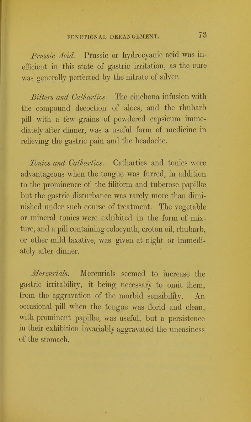 Prussic Acid. Prussic or hydrocyanic acid was in- efficient in tliis state of gastric irritation, as the cure was generally perfected by the nitrate of silver. Bitters and Cathartics. The cinchona infusion with the compound decoction of aloes, and the rhubarb pill Avith a few grains of powdered capsicum imme- diately after dinner, was a useful form of medicine in reheving the gastric pain and the headache. Tonics and Cathartics. Cathartics and tonics Avere advantageous when the tongue was furred, in addition to the prominence of the filiform and tuberose papillae but the gastric disturbance was rarely more than dimi- nished under such course of treatment. The vegetable or mineral tonics were exhibited in the form of mix- ture, and a pill containing colocynth, croton oil, rhubarb, or other mild laxative, was given at night or immedi- ately after dinner. Mercurials. Mercurials seemed to increase the gastric irritability, it being necessary to omit them, from the aggravation of the morbid sensibility. An occasional pill when the tongue was florid and clean, with prominent papillae, was useful, but a persistence in their exhibition invariably aggravated the uneasiness of the stomach. X