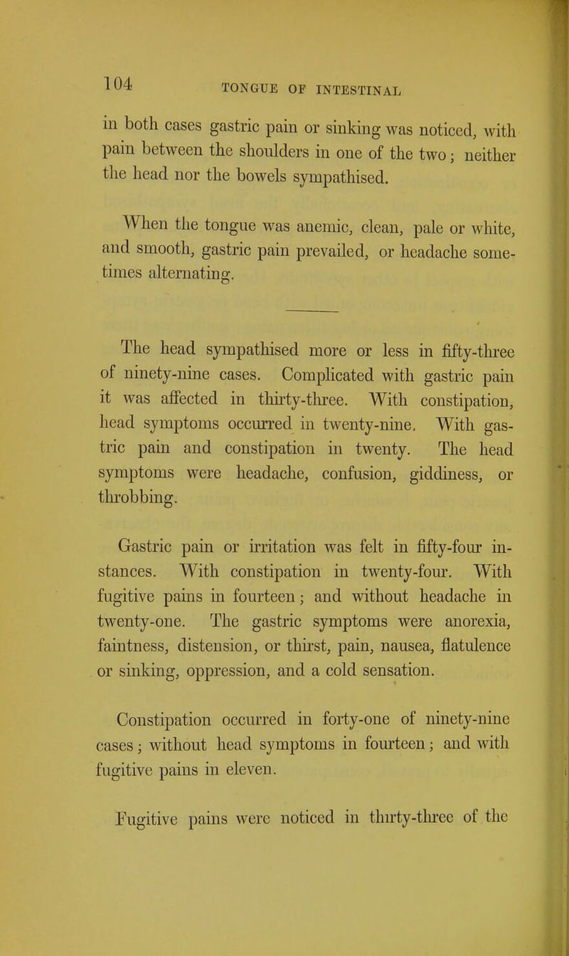 in both cases gastric pain or sinking was noticed, with pain between the shoulders in one of the two; neither the head nor the bowels sympathised. When the tongue was anemic, clean, pale or white, and smooth, gastric pain prevailed, or headache some- times alternating. The head sympathised more or less in fifty-thi-ee of ninety-nine cases. Complicated with gastric pain it was affected in thirty-three. With constipation, head symptoms occurred in twenty-nine. With gas- tric pain and constipation in twenty. The head symptoms were headache, confusion, giddiness, or throbbing. Gastric pain or irritation was felt in fifty-four in- stances. With constipation in twenty-four. With fugitive pains in fourteen; and without headache in twenty-one. The gastric symptoms were anorexia, faintness, distension, or thirst, pain, nausea, flatulence or sinking, oppression, and a cold sensation. Constipation occurred in forty-one of ninety-nine cases; without head symptoms in fom'teen; and with fugitive pains in eleven. Fugitive pains were noticed in thirty-tlu-ee of the