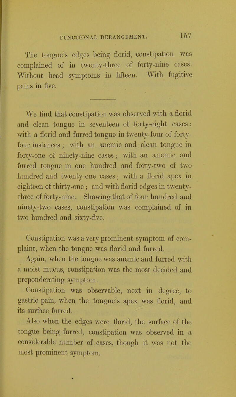 The tongue's edges being florid, constipation was complained of in twenty-three of forty-nine cases. Without head symptoms in fifteen. With fugitive pains in five. We find that constipation was observed with a florid and clean tongue in seventeen of forty-eight cases; with a florid and fm-red tongue in twenty-four of forty- fom' instances; with an anemic and clean tongue in forty-one of ninety-nine cases; with an anemic and furred tongue in one hundred and forty-two of two hundred and twenty-one cases; with a florid apex in eighteen of thirty-one; and with florid edges in twenty- three of forty-nine. Showing that of four hundred and ninety-two cases, constipation was complained of in two hundred and sixty-five. Constipation was a very prominent symptom of com- plaint, when the tongue was florid and furred. Again, when the tongue was anemic and fm-red with a moist mucus, constipation was the most decided and preponderating symptom. Constipation was observable, next in degree, to gastric pain, when the tongue's apex was florid, and its surface furred. Also when the edges were florid, the surface of the tongue being fiu-red, constipation was observed in a considerable number of cases, though it was not the most prominent symptom.