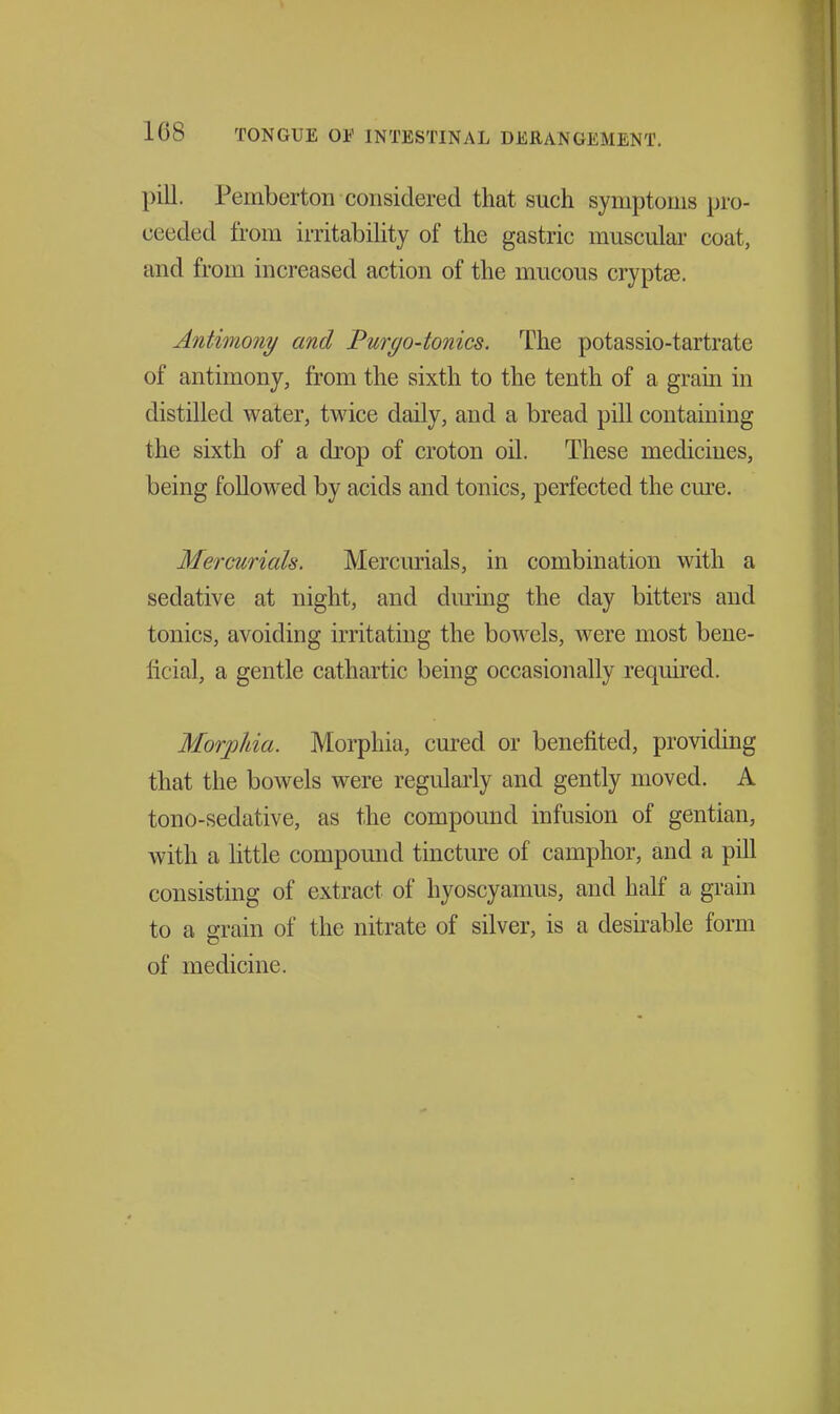 pill. Pemberton considered that such symptoms pro- ceeded from irritability of the gastric muscular coat, and from increased action of the mucous cryptse. Antimony and Pur^o-tonics. The potassio-tartrate of antimony, from the sixth to the tenth of a grain in distilled water, twice daily, and a bread pill containing the sixth of a drop of croton oil. These medicines, being followed by acids and tonics, perfected the cm'c. Mercurials. Mercurials, in combination with a sedative at night, and diu-mg the day bitters and tonics, avoiding irritating the bowels, were most bene- ficial, a gentle cathartic being occasionally required. Morjjhia. Morphia, cured or benefited, providing that the bowels were regularly and gently moved. A tono-sedative, as the compound infusion of gentian, with a little compound tincture of camphor, and a pill consisting of extract of hyoscyamus, and half a grain to a grain of the nitrate of silver, is a desirable form of medicine.