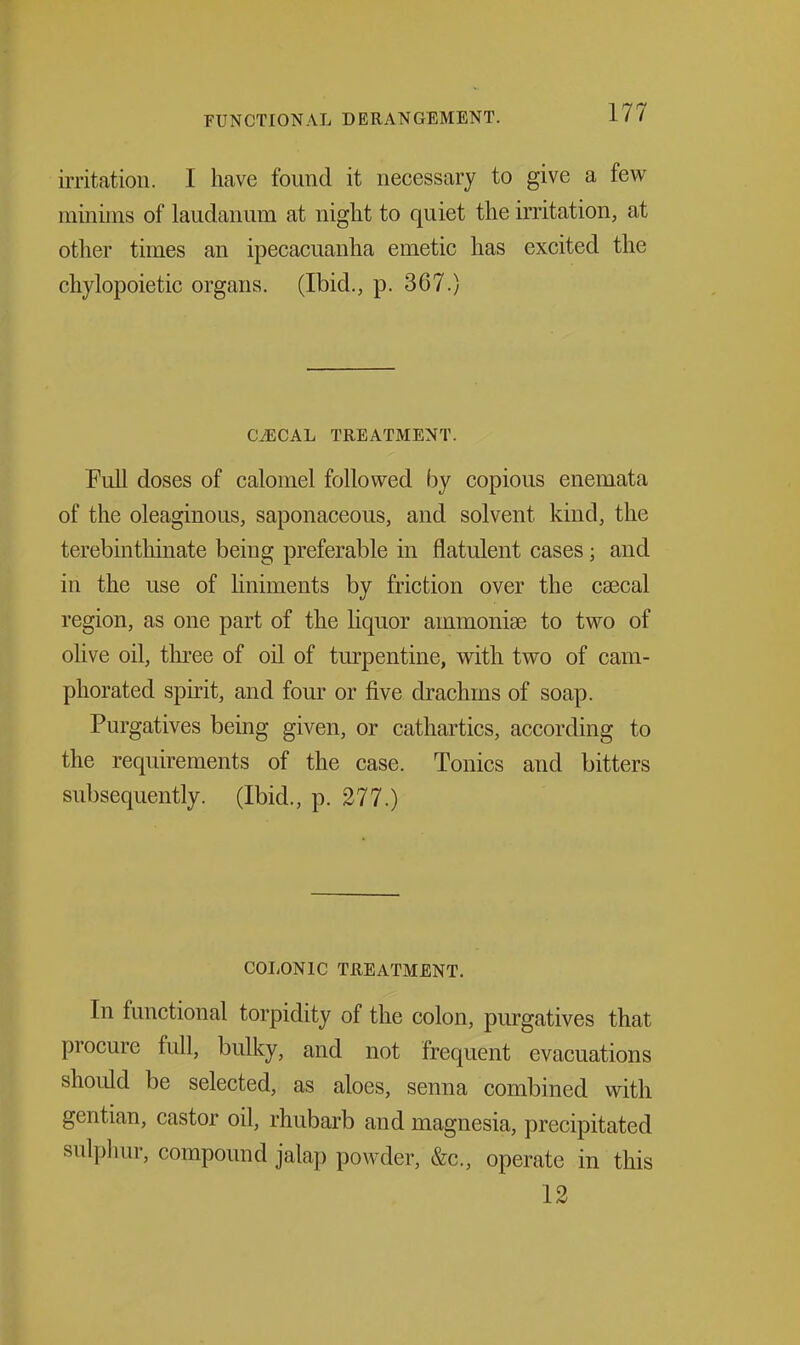 irritation. I have found it necessary to give a few minims of laudanum at night to quiet the irritation, at other times an ipecacuanha emetic has excited the chylopoietic organs. (Ibid., p. 367.) C^CAL TREATMENT. Full doses of calomel followed by copious enemata of the oleaginous, saponaceous, and solvent kind, the terebinthinate being preferable in flatulent cases; and in the use of liniments by friction over the csecal region, as one part of the hquor ammonise to two of olive oil, three of oil of turpentine, with two of cam- phorated spirit, and four or five drachms of soap. Purgatives being given, or cathartics, according to the requirements of the case. Tonics and bitters subsequently. (Ibid., p. 277.) COI/ONIC TREATMENT. In functional torpidity of the colon, piu-gatives that procure full, bulky, and not frequent evacuations should be selected, as aloes, senna combined with gentian, castor oil, rhubarb and magnesia, precipitated sulpluir, compound jalap powder, &c., operate in this 12