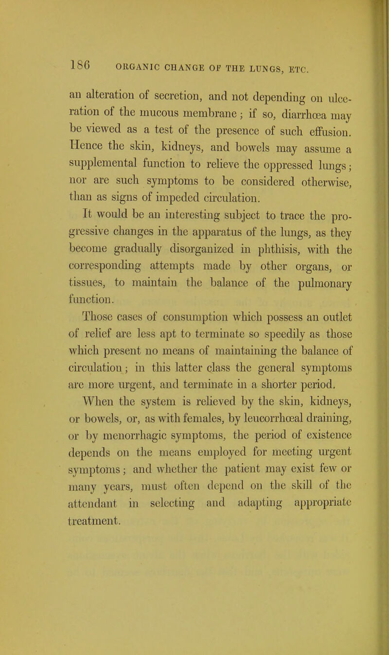 an alteration of secretion, and not depending on ulce- ration of the mucous membrane; if so, diarrhoea may be viewed as a test of the presence of such effusion. Hence the skin, kidneys, and bowels may assume a supplemental function to reheve the oppressed lungs; nor are such symptoms to be considered othermse, than as signs of impeded circulation. It would be an interesting subject to trace the pro- gressive changes in the apparatus of the lungs, as they become gradually disorganized in phthisis, with the corresponding attempts made by other organs, or tissues, to maintain the balance of the pulmonary function. Those cases of consumption which possess an outlet of relief are less apt to terminate so speedily as those which present no means of maintaining the balance of circulation; in this latter class the general symptoms are more urgent, and terminate m a shorter period. When the system is reheved by the skin, kidneys, or bowels, or, as with females, by leucorrhoeal draining, or by menorrhagic symptoms, the period of existence depends on the means employed for meeting m-gent symptoms; and whether the patient may exist few or many years, must often depend on the skill of the attendant in selecting and adapting appropriate treatment.