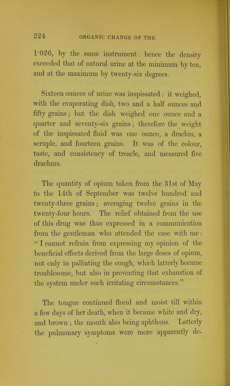 1 026, by the same instrument : hence the density exceeded that of natural urine at the minimum by ten, and at the maximum by twenty-six degrees. Sixteen ounces of mine was inspissated: it weighed, with the evaporating dish, two and a half ounces and fifty grains; but the dish weighed one ounce and a quarter and seventy-six grains; therefore the weight of the inspissated fluid was one ounce, a drachm, a scruple, and fourteen grains. It was of the colour, taste, and consistency of treacle, and measm^ed five drachms. The quantity of opium taken from the 31st of May to the 14th of September was twelve hundi'ed and twenty-tln:ee grains; averaging twelve grains in the twenty-four hours. The rehef obtained from the use of this drug was thus expressed in a communication from the gentleman who attended the case \vith me:  I cannot refrain from expressing my opinion of the beneficial effects derived from the large doses of opium, not only in paUiating the cough, which latterly became troublesome, but also in preventing that exhaustion of the system under such irritating circumstances. The tongue continued florid and moist till within a few days of her death, when it became white and dry, and brown ; the mouth also being aphthous. Latterly the pulmonary symptoms were more apparently de-