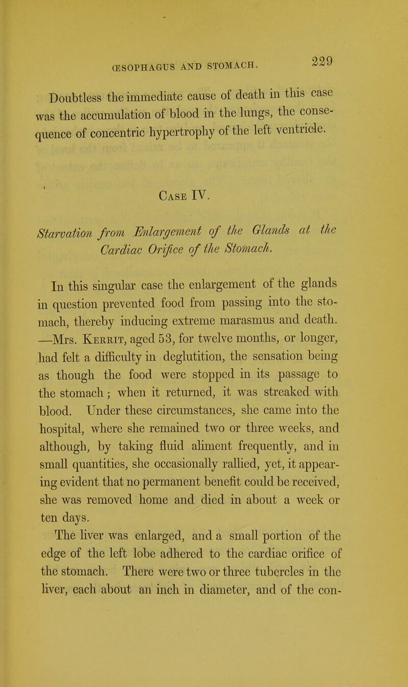 Doubtless the immediate cause of death in this case was the accumulation of blood in the lungs, the conse- quence of concentric hypertrophy of the left ventricle. Case IV. Starvation from Enlargement of the Glands at the Cardiac Orifice of the Stomach. In this singular case the enlargement of the glands in question prevented food from passing into the sto- mach, thereby inducing extreme marasmus and death. —Mrs. Kerrit, aged 53, for twelve months, or longer, had felt a difficulty in deglutition, the sensation being as though the food were stopped in its passage to the stomach; when it returned, it was streaked mth blood. Under these circumstances, she came into the hospital, where she remained two or three weeks, and although, by taking fluid ahment frequently, and in small quantities, she occasionally rallied, yet, it appear- ing evident that no permanent benefit could be received, she was removed home and died in about a week or ten days. The liver was enlarged, and a small portion of the edge of the left lobe adhered to the cardiac orifice of the stomach. There were two or three tubercles in the liver, each about an inch in diameter, and of the con-